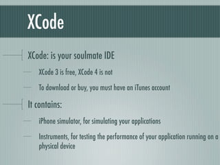 XCode
XCode: is your soulmate IDE
   XCode 3 is free, XCode 4 is not

   To download or buy, you must have an iTunes account

It contains:
   iPhone simulator, for simulating your applications

   Instruments, for testing the performance of your application running on a
   physical device
 