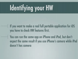 Identifying your HW

If you want to make a real full portable application for iOS
you have to check HW features ﬁrst.
You can run the same app on iPhone and iPod, but don’t
expect the same result if you use iPhone’s camera while iPod
doesn’t has camera
 