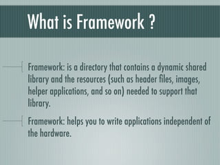What is Framework ?

Framework: is a directory that contains a dynamic shared
library and the resources (such as header ﬁles, images,
helper applications, and so on) needed to support that
library.
Framework: helps you to write applications independent of
the hardware.
 