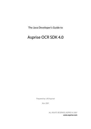 The Java Developer’s Guide to


Asprise OCR SDK 4.0




      Prepared by: LAB Asprise!

             Nov 2007




                      ALL RIGHTS RESERVED, ASPRISE © 2007
                                       www.asprise.com
 