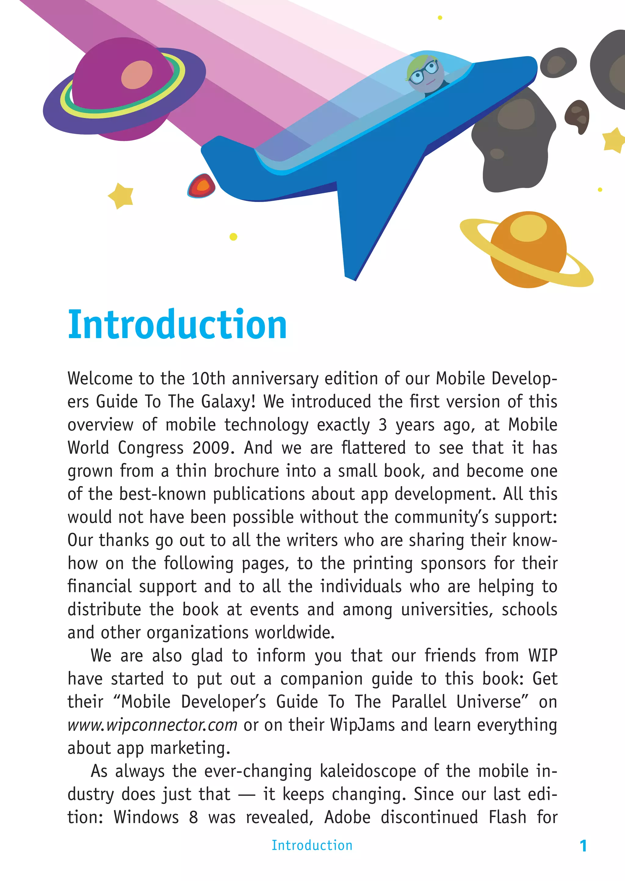 Introduction
Welcome to the 10th anniversary edition of our Mobile Develop-
ers Guide To The Galaxy! We introduced the first version of this
overview of mobile technology exactly 3 years ago, at Mobile
World Congress 2009. And we are flattered to see that it has
grown from a thin brochure into a small book, and become one
of the best-known publications about app development. All this
would not have been possible without the community’s support:
Our thanks go out to all the writers who are sharing their know-
how on the following pages, to the printing sponsors for their
financial support and to all the individuals who are helping to
distribute the book at events and among universities, schools
and other organizations worldwide.
   We are also glad to inform you that our friends from WIP
have started to put out a companion guide to this book: Get
their “Mobile Developer’s Guide To The Parallel Universe” on
www.wipconnector.com or on their WipJams and learn everything
about app marketing.
   As always the ever-changing kaleidoscope of the mobile in-
dustry does just that — it keeps changing. Since our last edi-
tion: Windows 8 was revealed, Adobe discontinued Flash for
                          Introduction                             1
 