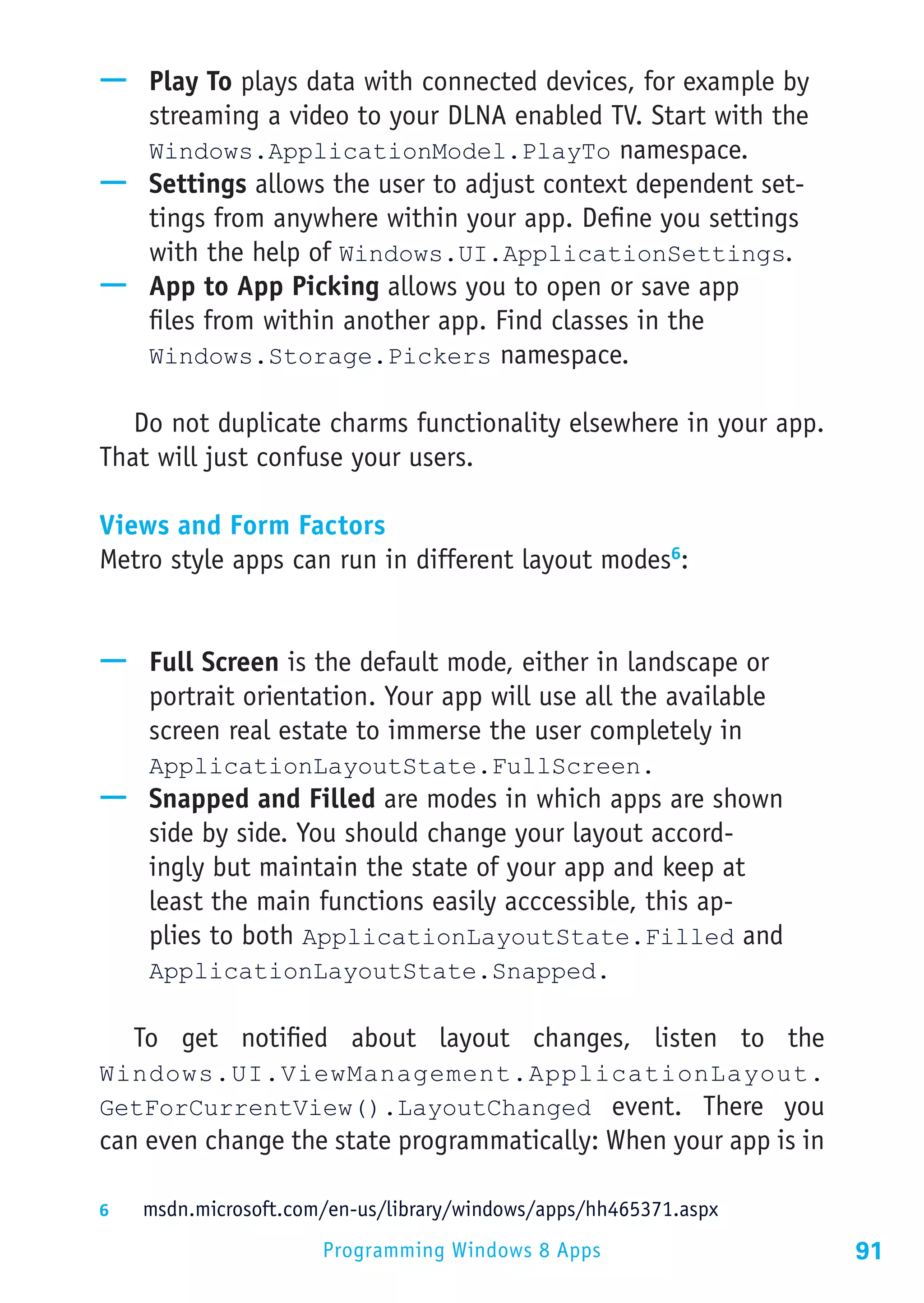 —— Play To plays data with connected devices, for example by
   streaming a video to your DLNA enabled TV. Start with the
   Windows.ApplicationModel.PlayTo namespace.
—— Settings allows the user to adjust context dependent set-
   tings from anywhere within your app. Define you settings
   with the help of Windows.UI.ApplicationSettings.
—— App to App Picking allows you to open or save app
   files from within another app. Find classes in the
   Windows.Storage.Pickers namespace.

   Do not duplicate charms functionality elsewhere in your app.
That will just confuse your users.

Views and Form Factors
Metro style apps can run in different layout modes6:


—— Full Screen is the default mode, either in landscape or
   portrait orientation. Your app will use all the available
   screen real estate to immerse the user completely in
     ApplicationLayoutState.FullScreen.
—— Snapped and Filled are modes in which apps are shown
   side by side. You should change your layout accord-
   ingly but maintain the state of your app and keep at
   least the main functions easily acccessible, this ap-
   plies to both ApplicationLayoutState.Filled and
     ApplicationLayoutState.Snapped.

   To get notified about layout changes, listen to the
Windows.UI.ViewManagement.ApplicationLayout.
GetForCurrentView().LayoutChanged event. There you
can even change the state programmatically: When your app is in

6	  msdn.microsoft.com/en-us/library/windows/apps/hh465371.aspx

                      Programming Windows 8 Apps                  91
 