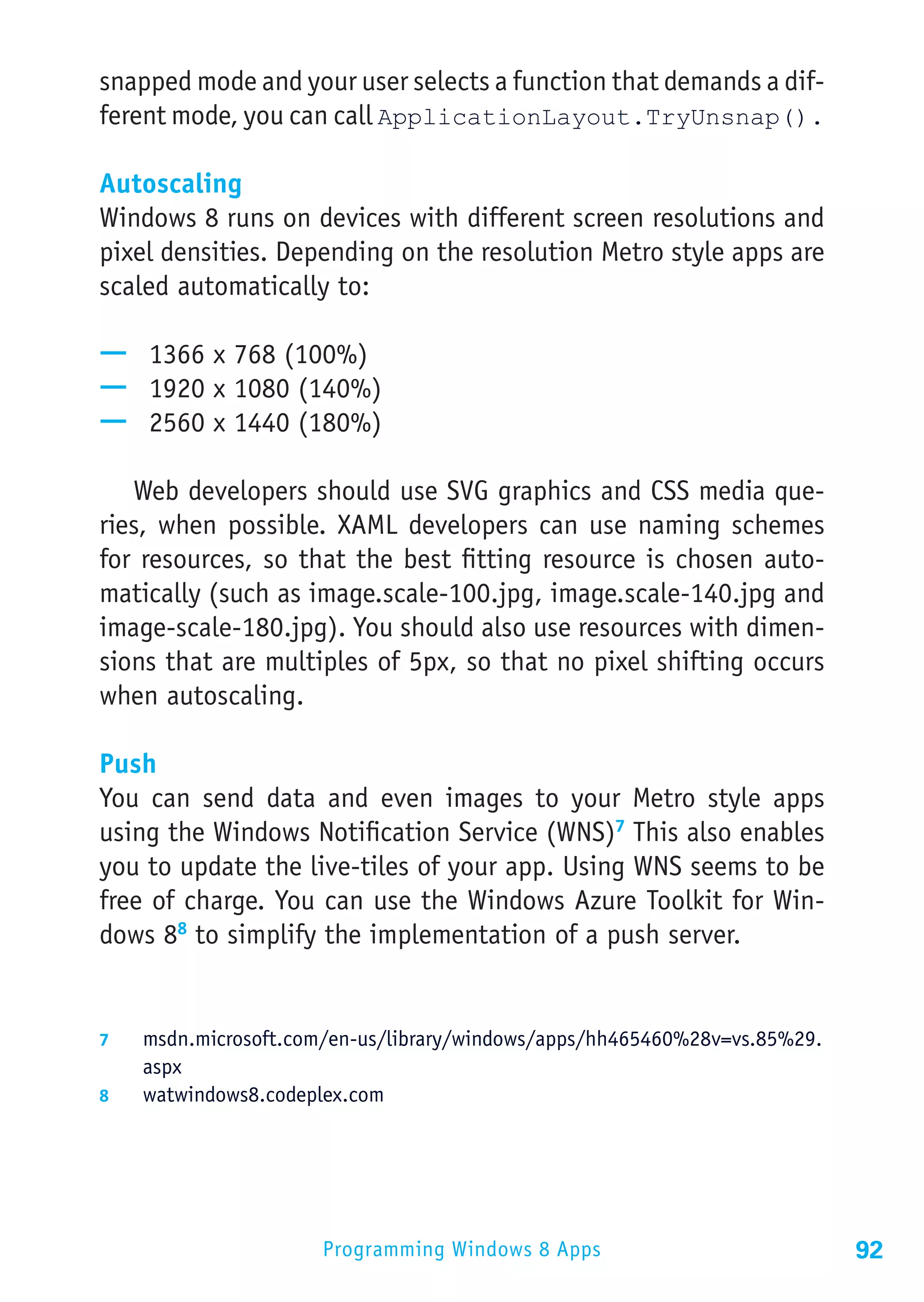 snapped mode and your user selects a function that demands a dif-
ferent mode, you can call ApplicationLayout.TryUnsnap().

Autoscaling
Windows 8 runs on devices with different screen resolutions and
pixel densities. Depending on the resolution Metro style apps are
scaled automatically to:

—— 1366 x 768 (100%)
—— 1920 x 1080 (140%)
—— 2560 x 1440 (180%)

   Web developers should use SVG graphics and CSS media que-
ries, when possible. XAML developers can use naming schemes
for resources, so that the best fitting resource is chosen auto-
matically (such as image.scale-100.jpg, image.scale-140.jpg and
image-scale-180.jpg). You should also use resources with dimen-
sions that are multiples of 5px, so that no pixel shifting occurs
when autoscaling.

Push
You can send data and even images to your Metro style apps
using the Windows Notification Service (WNS)7 This also enables
you to update the live-tiles of your app. Using WNS seems to be
free of charge. You can use the Windows Azure Toolkit for Win-
dows 88 to simplify the implementation of a push server.


7	  msdn.microsoft.com/en-us/library/windows/apps/hh465460%28v=vs.85%29.
    aspx
8	  watwindows8.codeplex.com




                      Programming Windows 8 Apps                           92
 