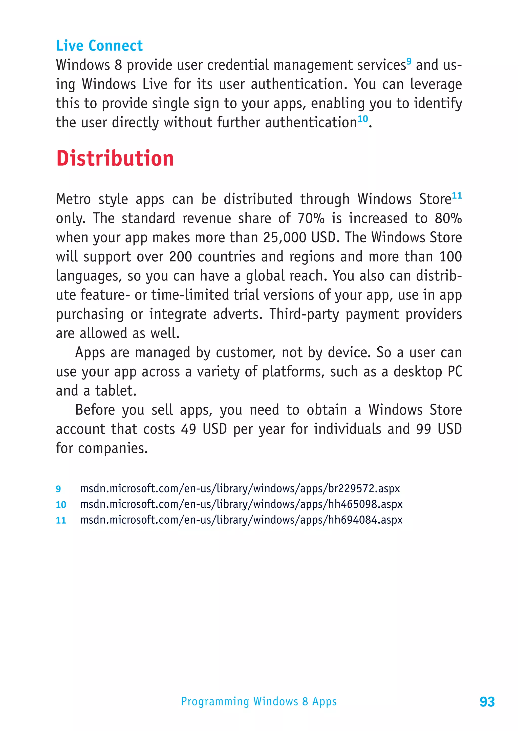 Live Connect
Windows 8 provide user credential management services9 and us-
ing Windows Live for its user authentication. You can leverage
this to provide single sign to your apps, enabling you to identify
the user directly without further authentication10.

Distribution
Metro style apps can be distributed through Windows Store11
only. The standard revenue share of 70% is increased to 80%
when your app makes more than 25,000 USD. The Windows Store
will support over 200 countries and regions and more than 100
languages, so you can have a global reach. You also can distrib-
ute feature- or time-limited trial versions of your app, use in app
purchasing or integrate adverts. Third-party payment providers
are allowed as well.
   Apps are managed by customer, not by device. So a user can
use your app across a variety of platforms, such as a desktop PC
and a tablet.
   Before you sell apps, you need to obtain a Windows Store
account that costs 49 USD per year for individuals and 99 USD
for companies.

9	  msdn.microsoft.com/en-us/library/windows/apps/br229572.aspx
10	 msdn.microsoft.com/en-us/library/windows/apps/hh465098.aspx
11	 msdn.microsoft.com/en-us/library/windows/apps/hh694084.aspx




                      Programming Windows 8 Apps                      93
 