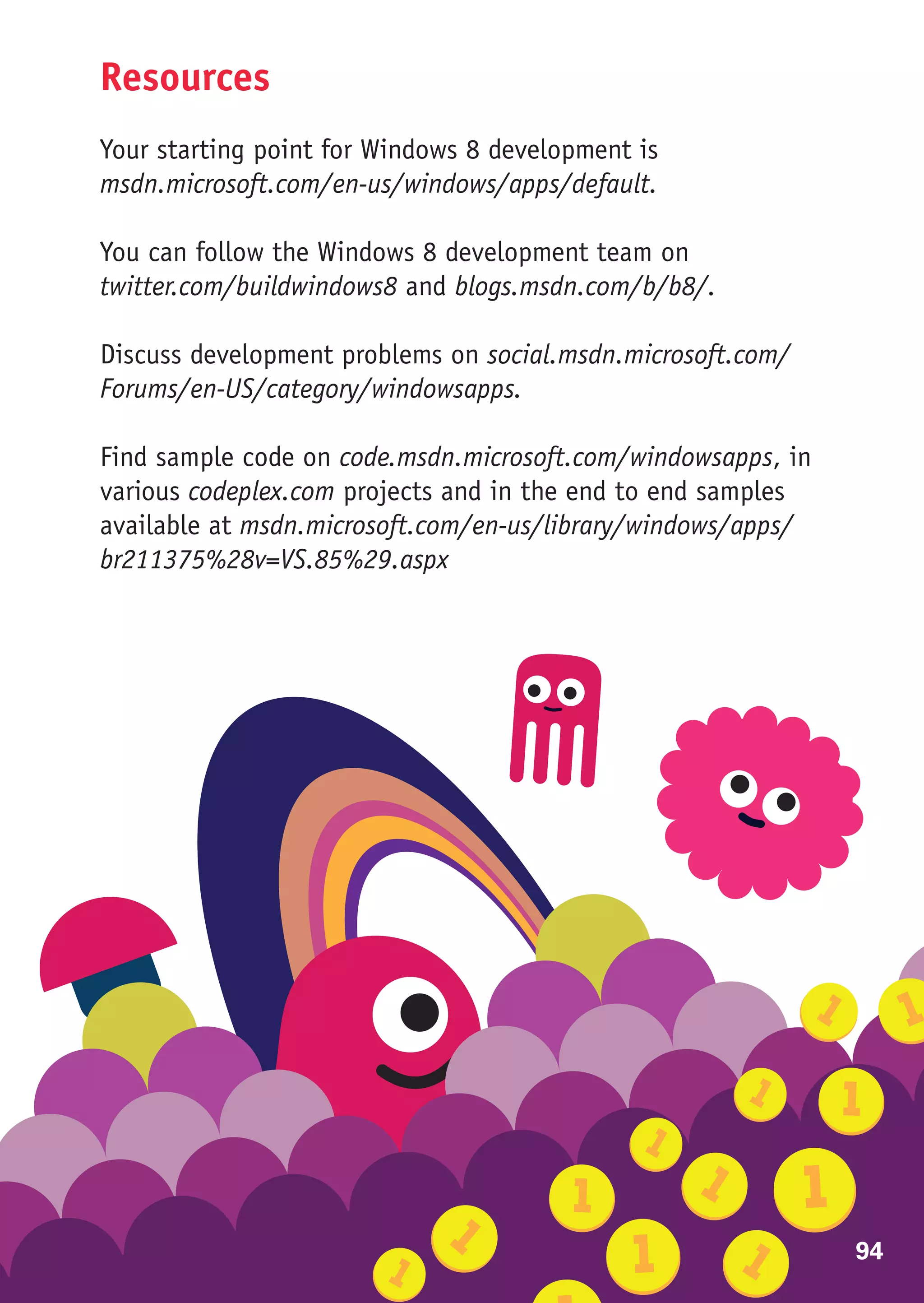 Resources
Your starting point for Windows 8 development is
msdn.microsoft.com/en-us/windows/apps/default.

You can follow the Windows 8 development team on
twitter.com/buildwindows8 and blogs.msdn.com/b/b8/.

Discuss development problems on social.msdn.microsoft.com/
Forums/en-US/category/windowsapps.

Find sample code on code.msdn.microsoft.com/windowsapps, in
various codeplex.com projects and in the end to end samples
available at msdn.microsoft.com/en-us/library/windows/apps/
br211375%28v=VS.85%29.aspx




                                                              94
 