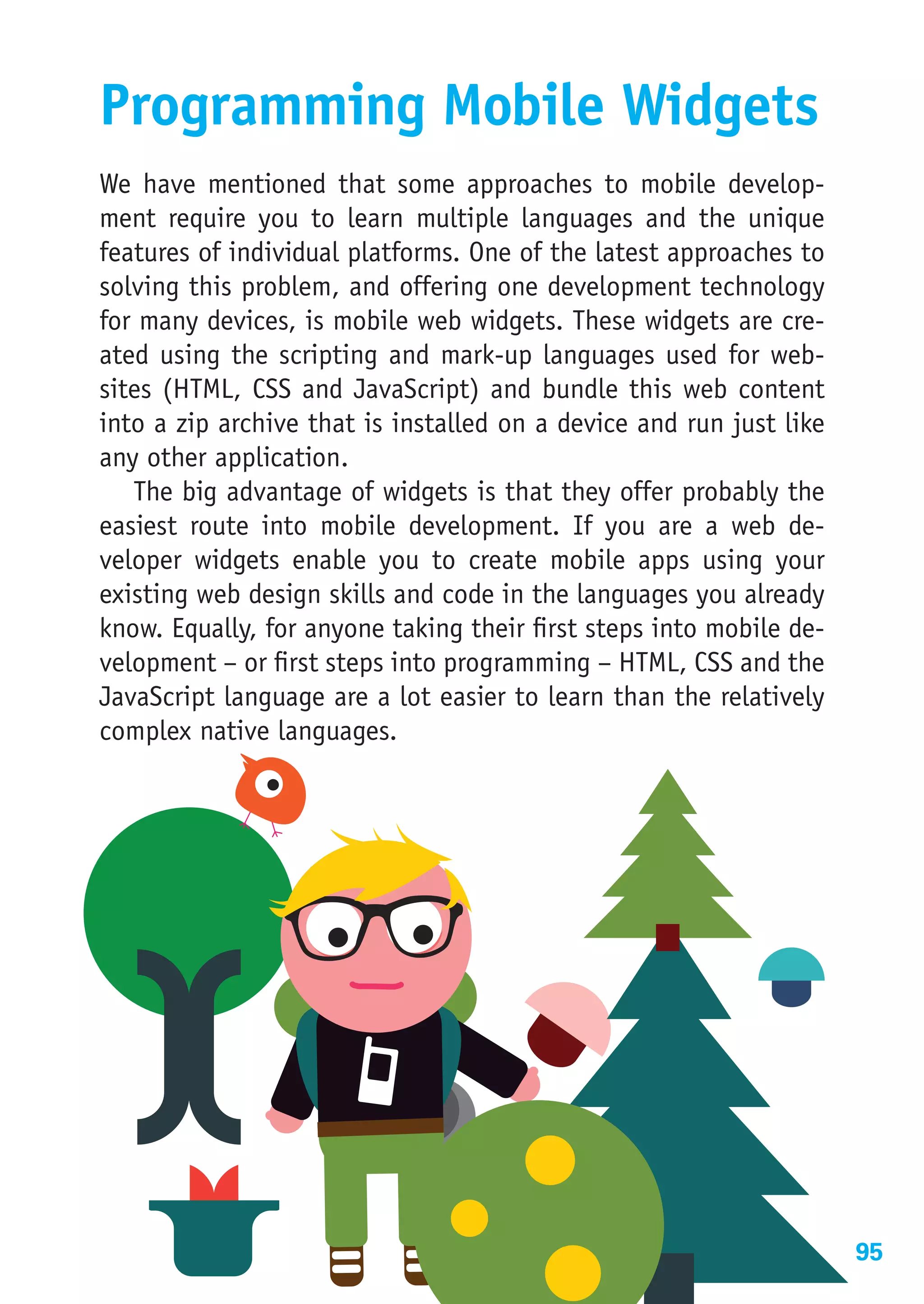 Programming Mobile Widgets
We have mentioned that some approaches to mobile develop-
ment require you to learn multiple languages and the unique
features of individual platforms. One of the latest approaches to
solving this problem, and offering one development technology
for many devices, is mobile web widgets. These widgets are cre-
ated using the scripting and mark-up languages used for web-
sites (HTML, CSS and JavaScript) and bundle this web content
into a zip archive that is installed on a device and run just like
any other application.
   The big advantage of widgets is that they offer probably the
easiest route into mobile development. If you are a web de-
veloper widgets enable you to create mobile apps using your
existing web design skills and code in the languages you already
know. Equally, for anyone taking their first steps into mobile de-
velopment – or first steps into programming – HTML, CSS and the
JavaScript language are a lot easier to learn than the relatively
complex native languages.




                                                                     95
 