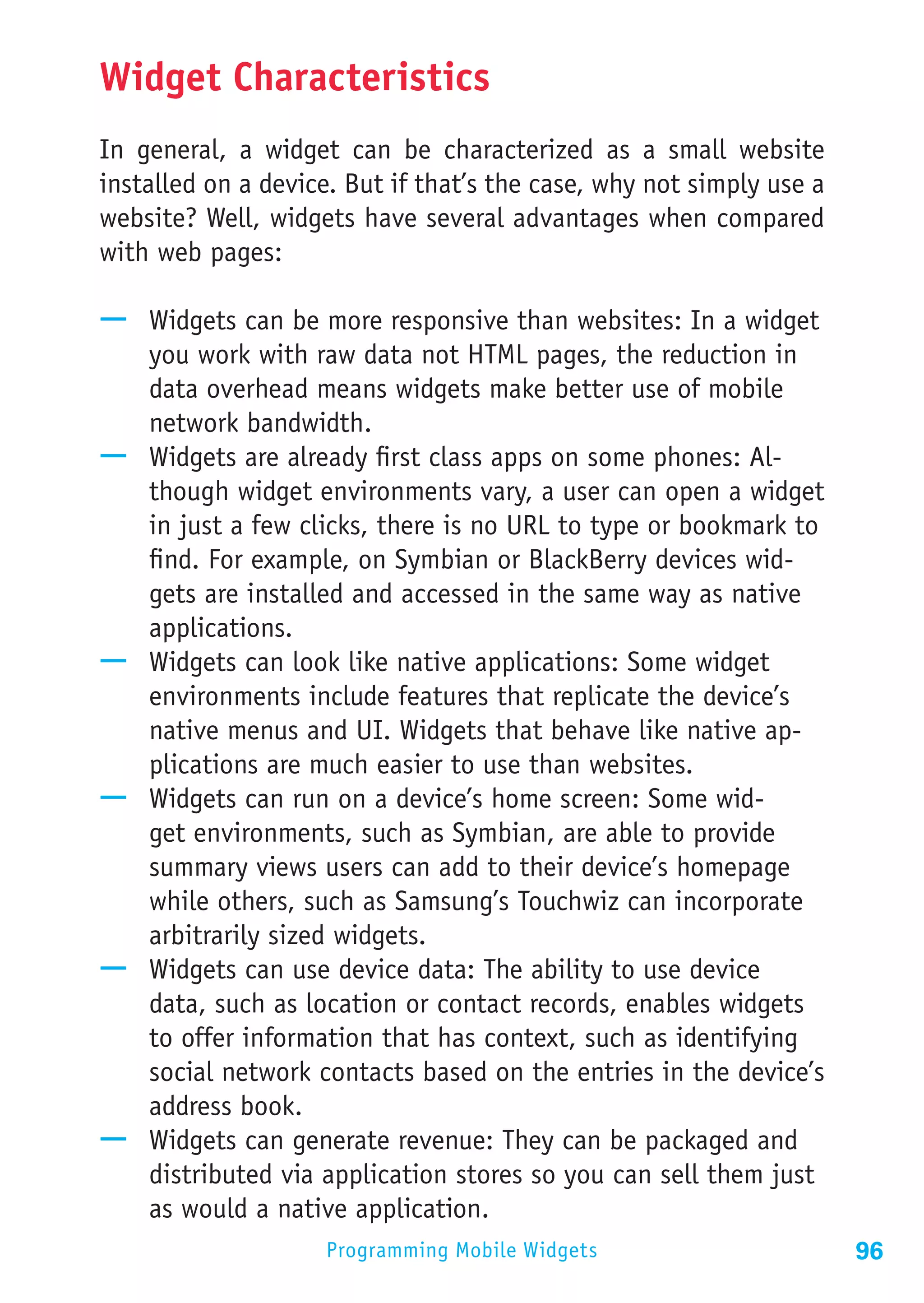 Widget Characteristics
In general, a widget can be characterized as a small website
installed on a device. But if that’s the case, why not simply use a
website? Well, widgets have several advantages when compared
with web pages:

—— Widgets can be more responsive than websites: In a widget
   you work with raw data not HTML pages, the reduction in
   data overhead means widgets make better use of mobile
   network bandwidth.
—— Widgets are already first class apps on some phones: Al-
   though widget environments vary, a user can open a widget
   in just a few clicks, there is no URL to type or bookmark to
   find. For example, on Symbian or BlackBerry devices wid-
   gets are installed and accessed in the same way as native
   applications.
—— Widgets can look like native applications: Some widget
   environments include features that replicate the device’s
   native menus and UI. Widgets that behave like native ap-
   plications are much easier to use than websites.
—— Widgets can run on a device’s home screen: Some wid-
   get environments, such as Symbian, are able to provide
   summary views users can add to their device’s homepage
   while others, such as Samsung’s Touchwiz can incorporate
   arbitrarily sized widgets.
—— Widgets can use device data: The ability to use device
   data, such as location or contact records, enables widgets
   to offer information that has context, such as identifying
   social network contacts based on the entries in the device’s
   address book.
—— Widgets can generate revenue: They can be packaged and
   distributed via application stores so you can sell them just
   as would a native application.
                    Programming Mobile Widgets                        96
 