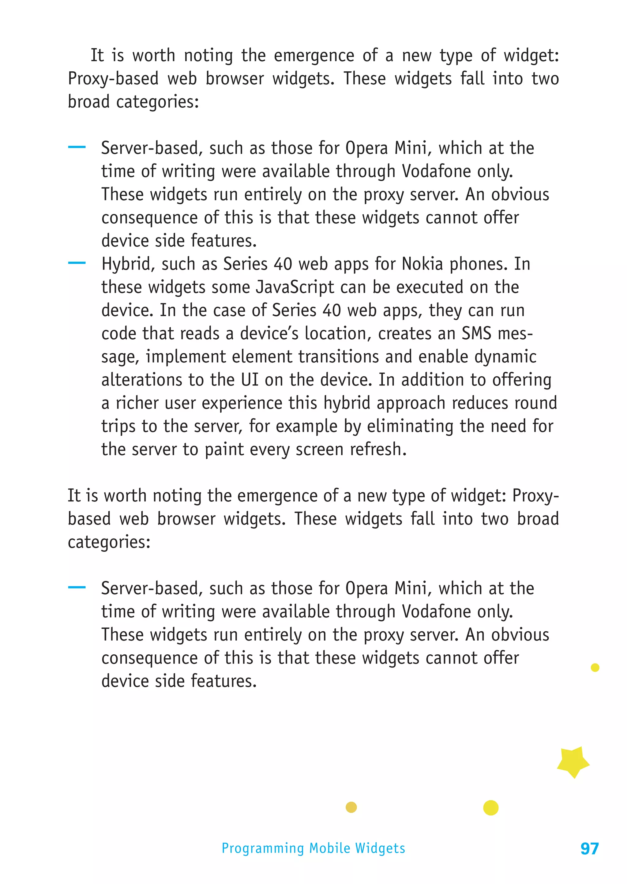 It is worth noting the emergence of a new type of widget:
Proxy-based web browser widgets. These widgets fall into two
broad categories:

—— Server-based, such as those for Opera Mini, which at the
   time of writing were available through Vodafone only.
   These widgets run entirely on the proxy server. An obvious
   consequence of this is that these widgets cannot offer
   device side features.
—— Hybrid, such as Series 40 web apps for Nokia phones. In
   these widgets some JavaScript can be executed on the
   device. In the case of Series 40 web apps, they can run
   code that reads a device’s location, creates an SMS mes-
   sage, implement element transitions and enable dynamic
   alterations to the UI on the device. In addition to offering
   a richer user experience this hybrid approach reduces round
   trips to the server, for example by eliminating the need for
   the server to paint every screen refresh.

It is worth noting the emergence of a new type of widget: Proxy-
based web browser widgets. These widgets fall into two broad
categories:

—— Server-based, such as those for Opera Mini, which at the
   time of writing were available through Vodafone only.
   These widgets run entirely on the proxy server. An obvious
   consequence of this is that these widgets cannot offer
   device side features.




                    Programming Mobile Widgets                     97
 