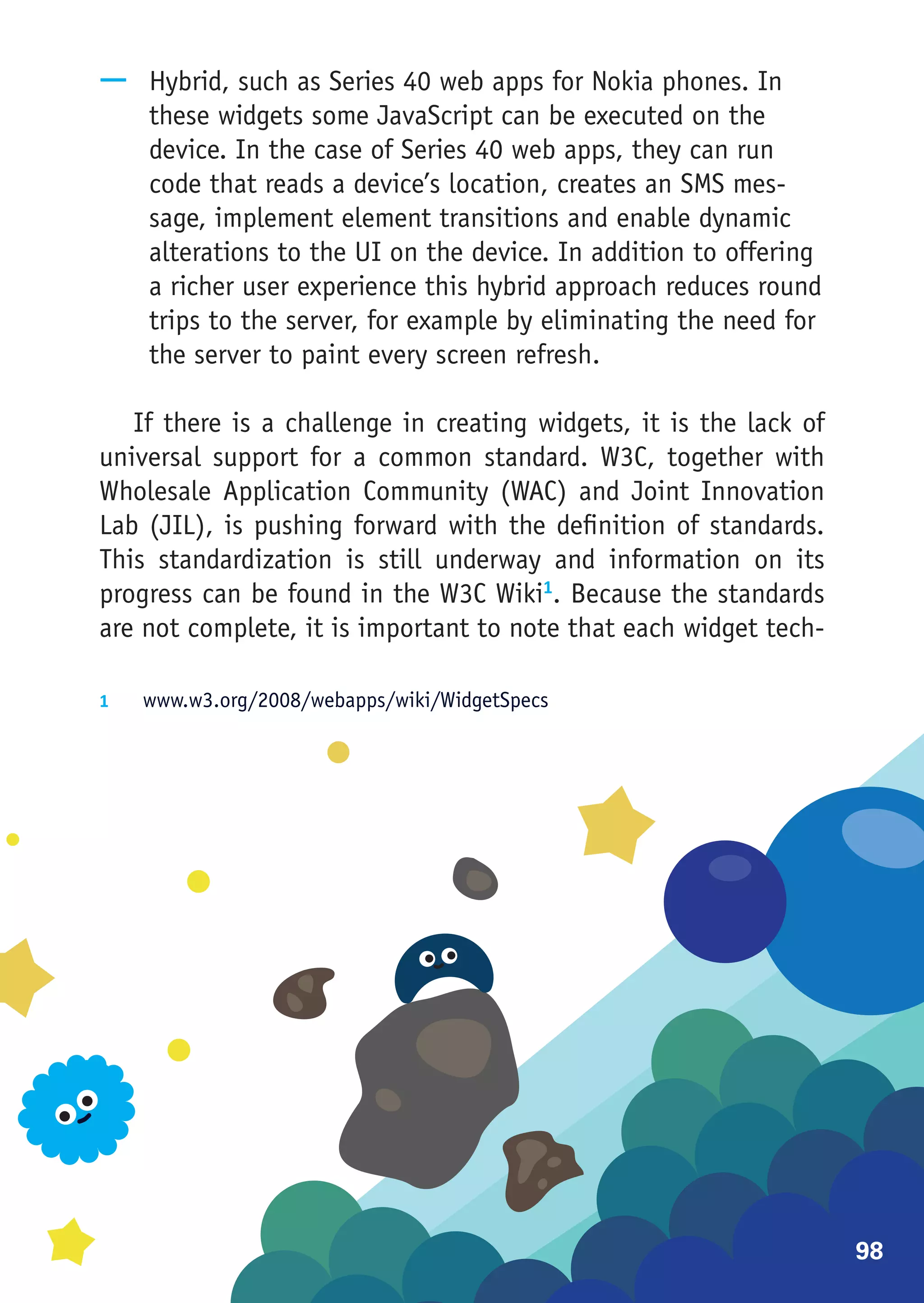 —— Hybrid, such as Series 40 web apps for Nokia phones. In
   these widgets some JavaScript can be executed on the
   device. In the case of Series 40 web apps, they can run
   code that reads a device’s location, creates an SMS mes-
   sage, implement element transitions and enable dynamic
   alterations to the UI on the device. In addition to offering
   a richer user experience this hybrid approach reduces round
   trips to the server, for example by eliminating the need for
   the server to paint every screen refresh.

   If there is a challenge in creating widgets, it is the lack of
universal support for a common standard. W3C, together with
Wholesale Application Community (WAC) and Joint Innovation
Lab (JIL), is pushing forward with the definition of standards.
This standardization is still underway and information on its
progress can be found in the W3C Wiki1. Because the standards
are not complete, it is important to note that each widget tech-

1	  www.w3.org/2008/webapps/wiki/WidgetSpecs




                                                                    98
 