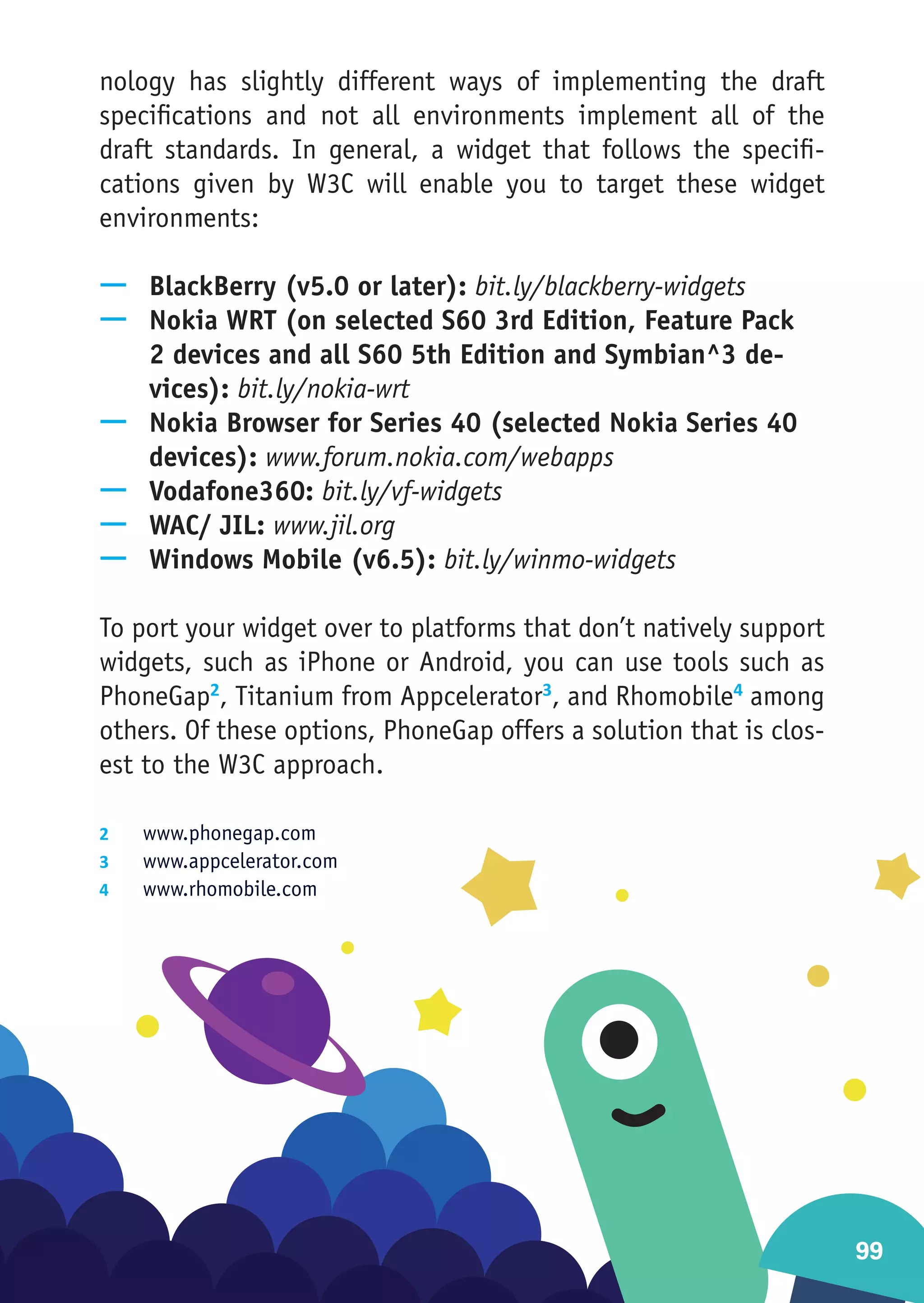 nology has slightly different ways of implementing the draft
specifications and not all environments implement all of the
draft standards. In general, a widget that follows the specifi-
cations given by W3C will enable you to target these widget
environments:

—— BlackBerry (v5.0 or later): bit.ly/blackberry-widgets
—— Nokia WRT (on selected S60 3rd Edition, Feature Pack
   2 devices and all S60 5th Edition and Symbian^3 de-
   vices): bit.ly/nokia-wrt
—— Nokia Browser for Series 40 (selected Nokia Series 40
   devices): www.forum.nokia.com/webapps
—— Vodafone360: bit.ly/vf-widgets
—— WAC/ JIL: www.jil.org
—— Windows Mobile (v6.5): bit.ly/winmo-widgets

To port your widget over to platforms that don’t natively support
widgets, such as iPhone or Android, you can use tools such as
PhoneGap2, Titanium from Appcelerator3, and Rhomobile4 among
others. Of these options, PhoneGap offers a solution that is clos-
est to the W3C approach.

2	  www.phonegap.com
3	  www.appcelerator.com
4	  www.rhomobile.com




                                                                     99
 