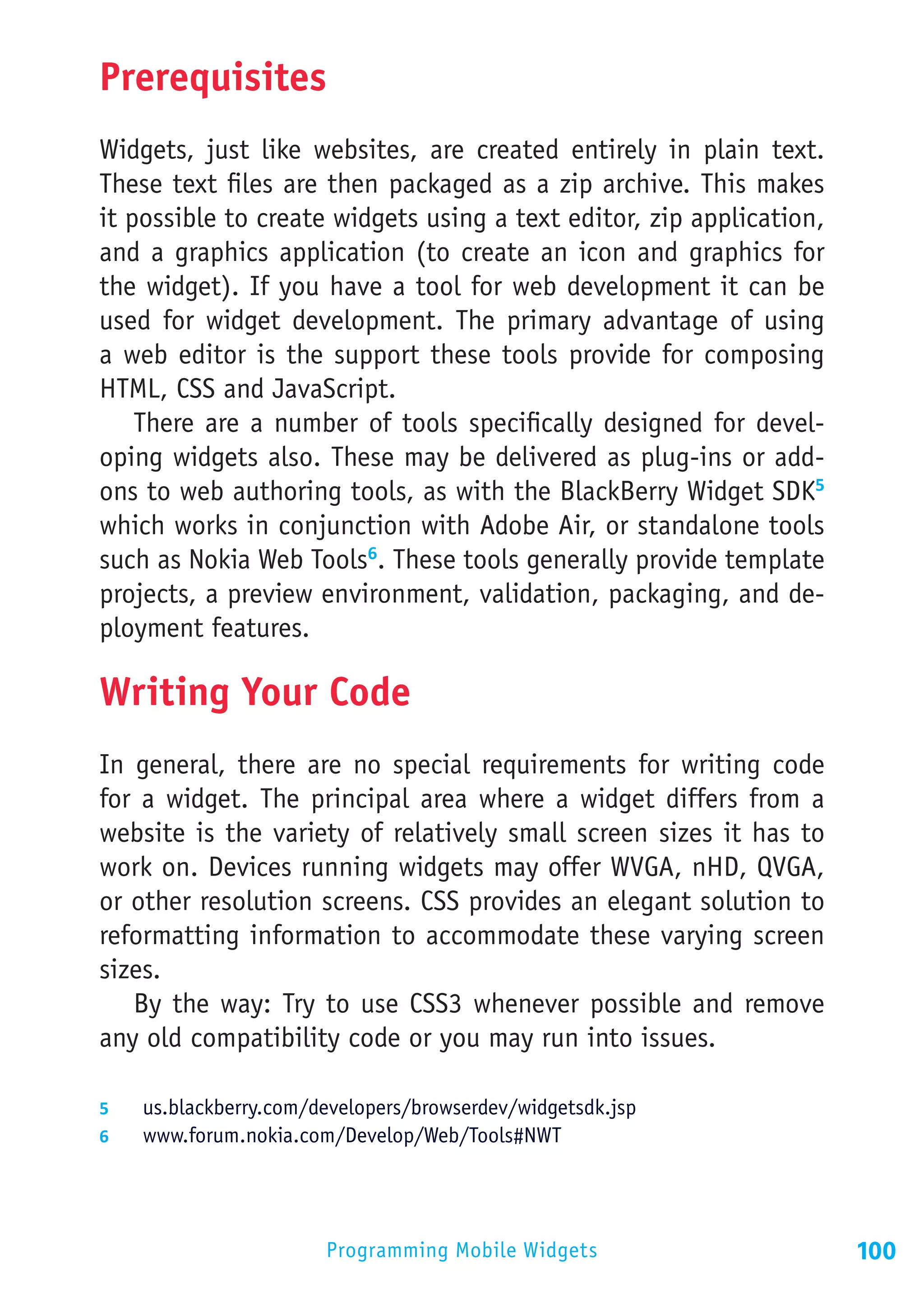 Prerequisites
Widgets, just like websites, are created entirely in plain text.
These text files are then packaged as a zip archive. This makes
it possible to create widgets using a text editor, zip application,
and a graphics application (to create an icon and graphics for
the widget). If you have a tool for web development it can be
used for widget development. The primary advantage of using
a web editor is the support these tools provide for composing
HTML, CSS and JavaScript.
    There are a number of tools specifically designed for devel-
oping widgets also. These may be delivered as plug-ins or add-
ons to web authoring tools, as with the BlackBerry Widget SDK5
which works in conjunction with Adobe Air, or standalone tools
such as Nokia Web Tools6. These tools generally provide template
projects, a preview environment, validation, packaging, and de-
ployment features.

Writing Your Code
In general, there are no special requirements for writing code
for a widget. The principal area where a widget differs from a
website is the variety of relatively small screen sizes it has to
work on. Devices running widgets may offer WVGA, nHD, QVGA,
or other resolution screens. CSS provides an elegant solution to
reformatting information to accommodate these varying screen
sizes.
   By the way: Try to use CSS3 whenever possible and remove
any old compatibility code or you may run into issues.

5	  us.blackberry.com/developers/browserdev/widgetsdk.jsp
6	  www.forum.nokia.com/Develop/Web/Tools#NWT




                        Programming Mobile Widgets                    100
 