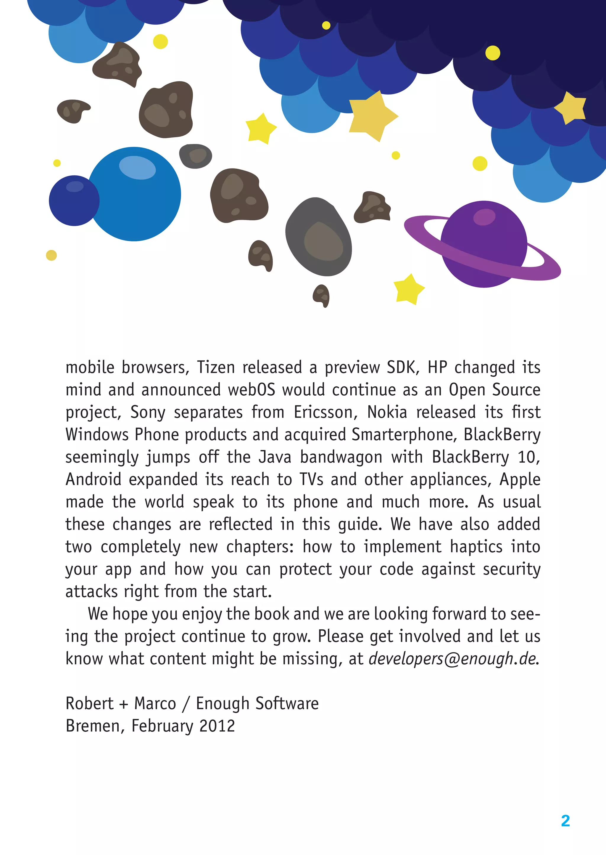 mobile browsers, Tizen released a preview SDK, HP changed its
mind and announced webOS would continue as an Open Source
project, Sony separates from Ericsson, Nokia released its first
Windows Phone products and acquired Smarterphone, BlackBerry
seemingly jumps off the Java bandwagon with BlackBerry 10,
Android expanded its reach to TVs and other appliances, Apple
made the world speak to its phone and much more. As usual
these changes are reflected in this guide. We have also added
two completely new chapters: how to implement haptics into
your app and how you can protect your code against security
attacks right from the start.
   We hope you enjoy the book and we are looking forward to see-
ing the project continue to grow. Please get involved and let us
know what content might be missing, at developers@enough.de.

Robert + Marco / Enough Software
Bremen, February 2012




                                                                   2
 