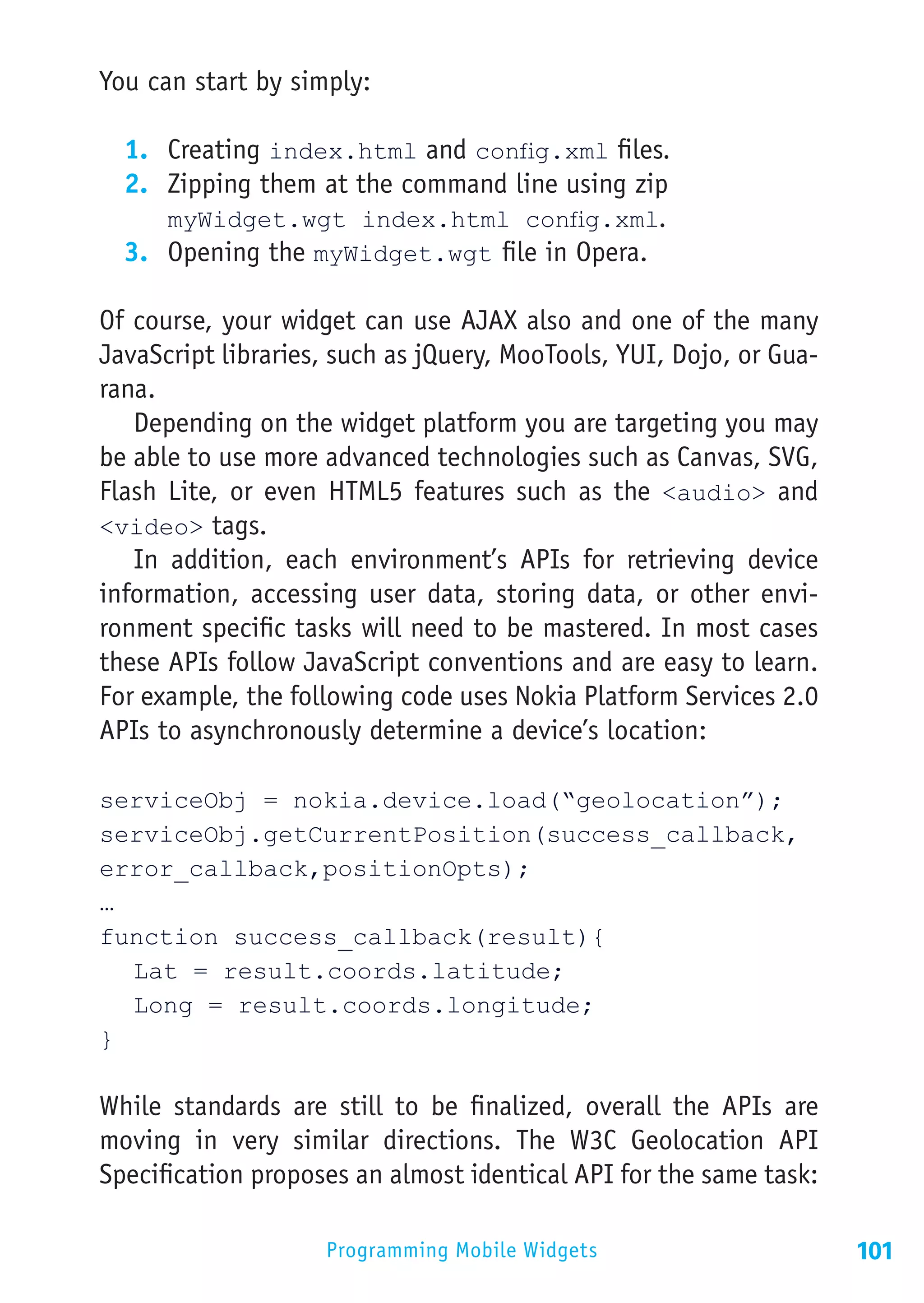 You can start by simply:

  1.	 Creating index.html and config.xml files.
  2.	 Zipping them at the command line using zip
      myWidget.wgt index.html config.xml.
  3.	 Opening the myWidget.wgt   le in Opera.
                                 ﬁ

Of course, your widget can use AJAX also and one of the many
JavaScript libraries, such as jQuery, MooTools, YUI, Dojo, or Gua-
rana.
   Depending on the widget platform you are targeting you may
be able to use more advanced technologies such as Canvas, SVG,
Flash Lite, or even HTML5 features such as the <audio> and
<video> tags.
   In addition, each environment’s APIs for retrieving device
information, accessing user data, storing data, or other envi-
ronment specific tasks will need to be mastered. In most cases
these APIs follow JavaScript conventions and are easy to learn.
For example, the following code uses Nokia Platform Services 2.0
APIs to asynchronously determine a device’s location:

serviceObj = nokia.device.load(“geolocation”);
serviceObj.getCurrentPosition(success_callback,
error_callback,positionOpts);
…
function success_callback(result){
	 Lat = result.coords.latitude;
	 Long = result.coords.longitude;
}

While standards are still to be finalized, overall the APIs are
moving in very similar directions. The W3C Geolocation API
Specification proposes an almost identical API for the same task:

                    Programming Mobile Widgets                       101
 