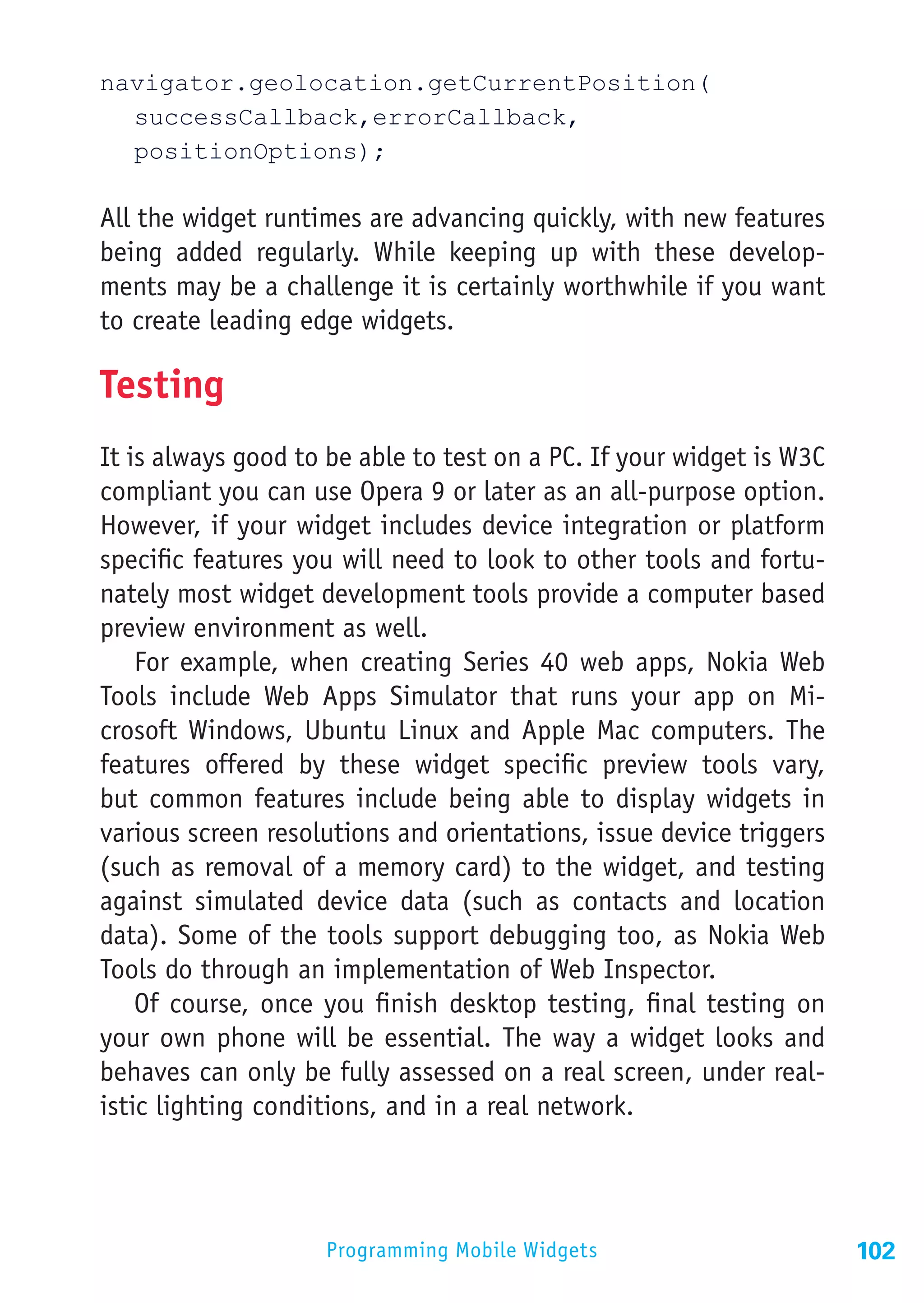 navigator.geolocation.getCurrentPosition(
	successCallback,errorCallback,
	positionOptions);

All the widget runtimes are advancing quickly, with new features
being added regularly. While keeping up with these develop-
ments may be a challenge it is certainly worthwhile if you want
to create leading edge widgets.

Testing
It is always good to be able to test on a PC. If your widget is W3C
compliant you can use Opera 9 or later as an all-purpose option.
However, if your widget includes device integration or platform
specific features you will need to look to other tools and fortu-
nately most widget development tools provide a computer based
preview environment as well.
    For example, when creating Series 40 web apps, Nokia Web
Tools include Web Apps Simulator that runs your app on Mi-
crosoft Windows, Ubuntu Linux and Apple Mac computers. The
features offered by these widget specific preview tools vary,
but common features include being able to display widgets in
various screen resolutions and orientations, issue device triggers
(such as removal of a memory card) to the widget, and testing
against simulated device data (such as contacts and location
data). Some of the tools support debugging too, as Nokia Web
Tools do through an implementation of Web Inspector.
    Of course, once you finish desktop testing, final testing on
your own phone will be essential. The way a widget looks and
behaves can only be fully assessed on a real screen, under real-
istic lighting conditions, and in a real network.




                    Programming Mobile Widgets                        102
 