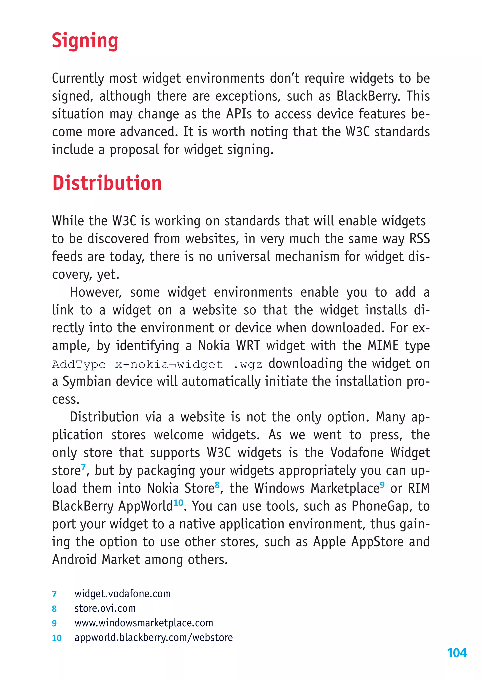 Signing
Currently most widget environments don’t require widgets to be
signed, although there are exceptions, such as BlackBerry. This
situation may change as the APIs to access device features be-
come more advanced. It is worth noting that the W3C standards
include a proposal for widget signing.

Distribution
While the W3C is working on standards that will enable widgets
to be discovered from websites, in very much the same way RSS
feeds are today, there is no universal mechanism for widget dis-
covery, yet.
   However, some widget environments enable you to add a
link to a widget on a website so that the widget installs di-
rectly into the environment or device when downloaded. For ex-
ample, by identifying a Nokia WRT widget with the MIME type
AddType x-nokia¬widget .wgz   ownloading the widget on
                                      d
a Symbian device will automatically initiate the installation pro-
cess.
   Distribution via a website is not the only option. Many ap-
plication stores welcome widgets. As we went to press, the
only store that supports W3C widgets is the Vodafone Widget
store7, but by packaging your widgets appropriately you can up-
load them into Nokia Store8, the Windows Marketplace9 or RIM
BlackBerry AppWorld10. You can use tools, such as PhoneGap, to
port your widget to a native application environment, thus gain-
ing the option to use other stores, such as Apple AppStore and
Android Market among others.

7	  widget.vodafone.com
8	  store.ovi.com
9	  www.windowsmarketplace.com
10	 appworld.blackberry.com/webstore
                                                                     104
 