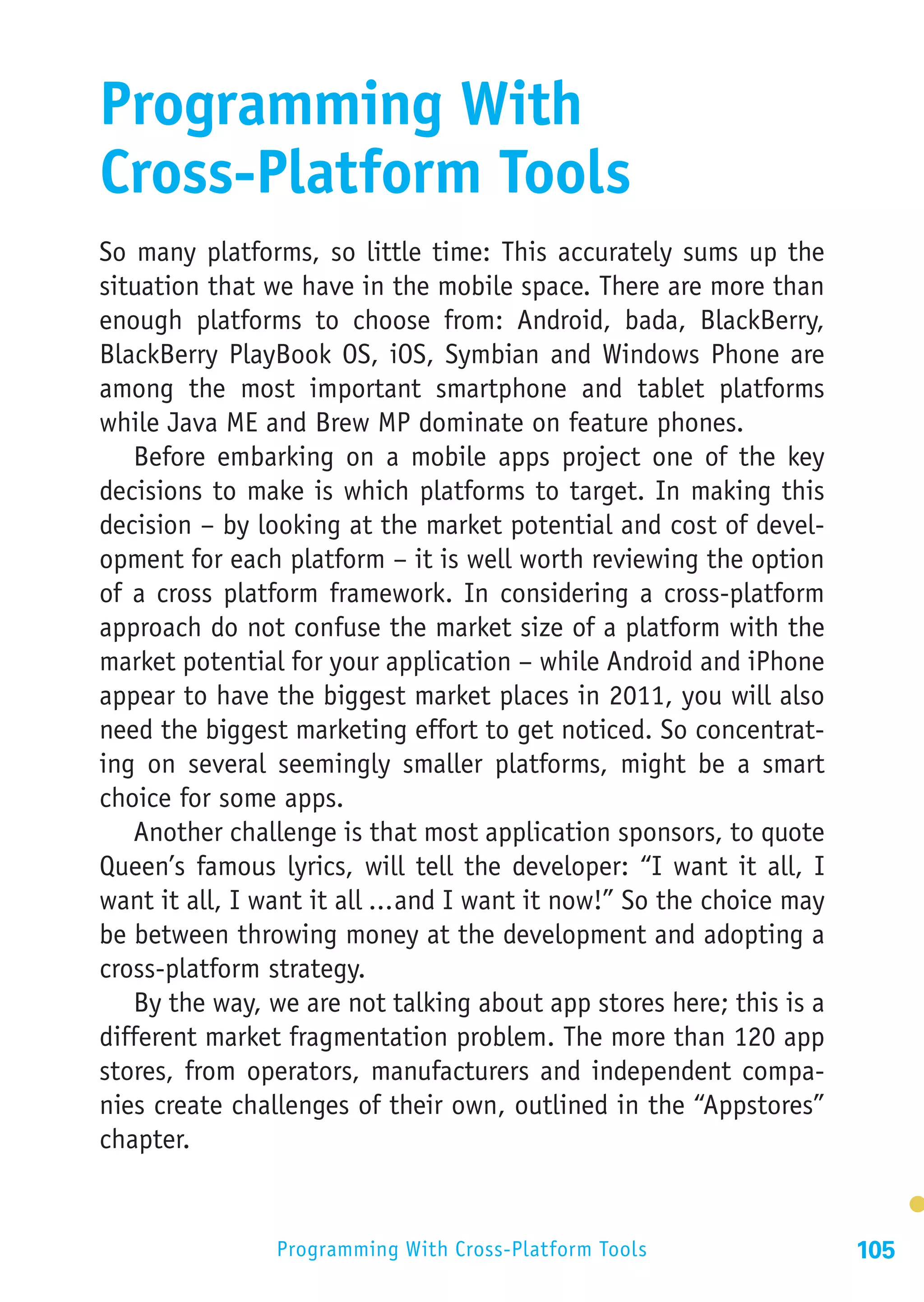 Programming With
Cross-Platform Tools
So many platforms, so little time: This accurately sums up the
situation that we have in the mobile space. There are more than
enough platforms to choose from: Android, bada, BlackBerry,
BlackBerry PlayBook OS, iOS, Symbian and Windows Phone are
among the most important smartphone and tablet platforms
while Java ME and Brew MP dominate on feature phones.
   Before embarking on a mobile apps project one of the key
decisions to make is which platforms to target. In making this
decision – by looking at the market potential and cost of devel-
opment for each platform – it is well worth reviewing the option
of a cross platform framework. In considering a cross-platform
approach do not confuse the market size of a platform with the
market potential for your application – while Android and iPhone
appear to have the biggest market places in 2011, you will also
need the biggest marketing effort to get noticed. So concentrat-
ing on several seemingly smaller platforms, might be a smart
choice for some apps.
   Another challenge is that most application sponsors, to quote
Queen’s famous lyrics, will tell the developer: “I want it all, I
want it all, I want it all ...and I want it now!” So the choice may
be between throwing money at the development and adopting a
cross-platform strategy.
   By the way, we are not talking about app stores here; this is a
different market fragmentation problem. The more than 120 app
stores, from operators, manufacturers and independent compa-
nies create challenges of their own, outlined in the “Appstores”
chapter.


                Programming With Cross-Platform Tools                 105
 