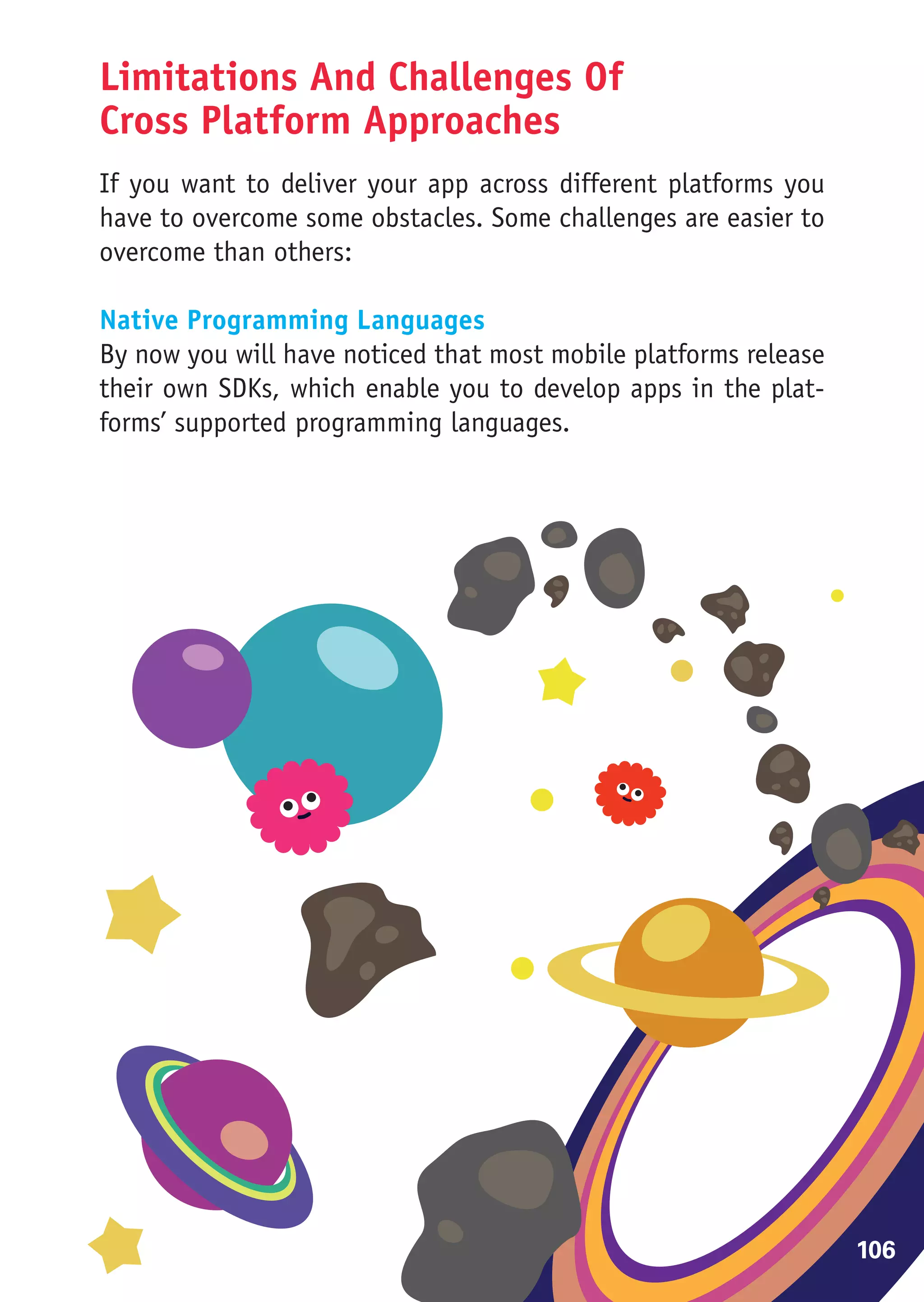 Limitations And Challenges Of
Cross Platform Approaches
If you want to deliver your app across different platforms you
have to overcome some obstacles. Some challenges are easier to
overcome than others:

Native Programming Languages
By now you will have noticed that most mobile platforms release
their own SDKs, which enable you to develop apps in the plat-
forms’ supported programming languages.




                                                                  106
 