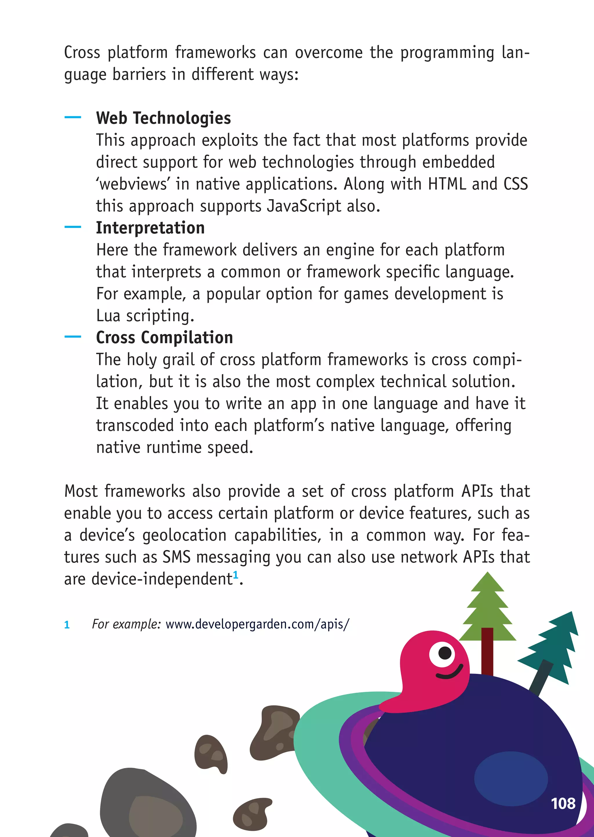 Cross platform frameworks can overcome the programming lan-
guage barriers in different ways:

—— Web Technologies
   This approach exploits the fact that most platforms provide
   direct support for web technologies through embedded
   ‘webviews’ in native applications. Along with HTML and CSS
   this approach supports JavaScript also.
—— Interpretation
   Here the framework delivers an engine for each platform
   that interprets a common or framework specific language.
   For example, a popular option for games development is
   Lua scripting.
—— Cross Compilation
   The holy grail of cross platform frameworks is cross compi-
   lation, but it is also the most complex technical solution.
   It enables you to write an app in one language and have it
   transcoded into each platform’s native language, offering
   native runtime speed.

Most frameworks also provide a set of cross platform APIs that
enable you to access certain platform or device features, such as
a device’s geolocation capabilities, in a common way. For fea-
tures such as SMS messaging you can also use network APIs that
are device-independent1.

1	  For example: www.developergarden.com/apis/




                                                                    108
 