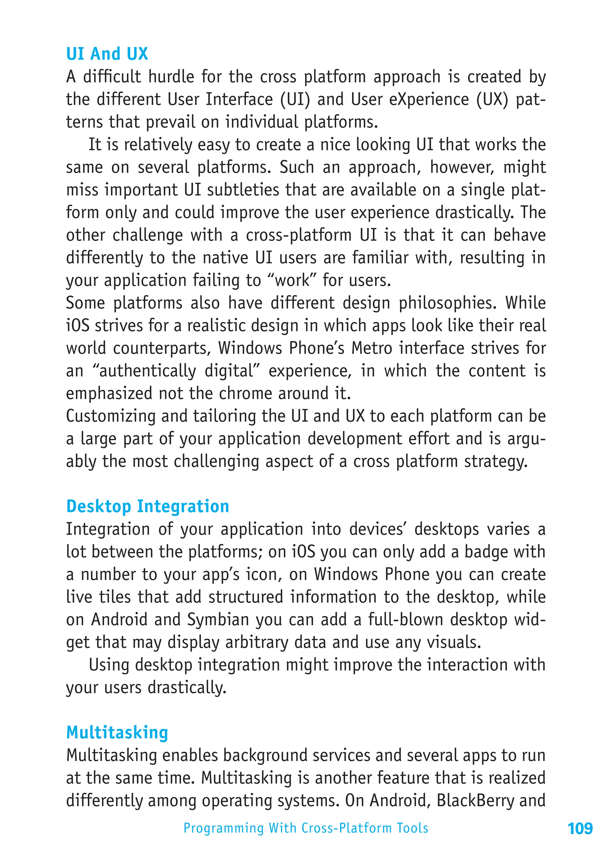 UI And UX
A difficult hurdle for the cross platform approach is created by
the different User Interface (UI) and User eXperience (UX) pat-
terns that prevail on individual platforms.
   It is relatively easy to create a nice looking UI that works the
same on several platforms. Such an approach, however, might
miss important UI subtleties that are available on a single plat-
form only and could improve the user experience drastically. The
other challenge with a cross-platform UI is that it can behave
differently to the native UI users are familiar with, resulting in
your application failing to “work” for users.
Some platforms also have different design philosophies. While
iOS strives for a realistic design in which apps look like their real
world counterparts, Windows Phone’s Metro interface strives for
an “authentically digital” experience, in which the content is
emphasized not the chrome around it.
Customizing and tailoring the UI and UX to each platform can be
a large part of your application development effort and is argu-
ably the most challenging aspect of a cross platform strategy.

Desktop Integration
Integration of your application into devices’ desktops varies a
lot between the platforms; on iOS you can only add a badge with
a number to your app’s icon, on Windows Phone you can create
live tiles that add structured information to the desktop, while
on Android and Symbian you can add a full-blown desktop wid-
get that may display arbitrary data and use any visuals.
    Using desktop integration might improve the interaction with
your users drastically.

Multitasking
Multitasking enables background services and several apps to run
at the same time. Multitasking is another feature that is realized
differently among operating systems. On Android, BlackBerry and
                Programming With Cross-Platform Tools                   109
 