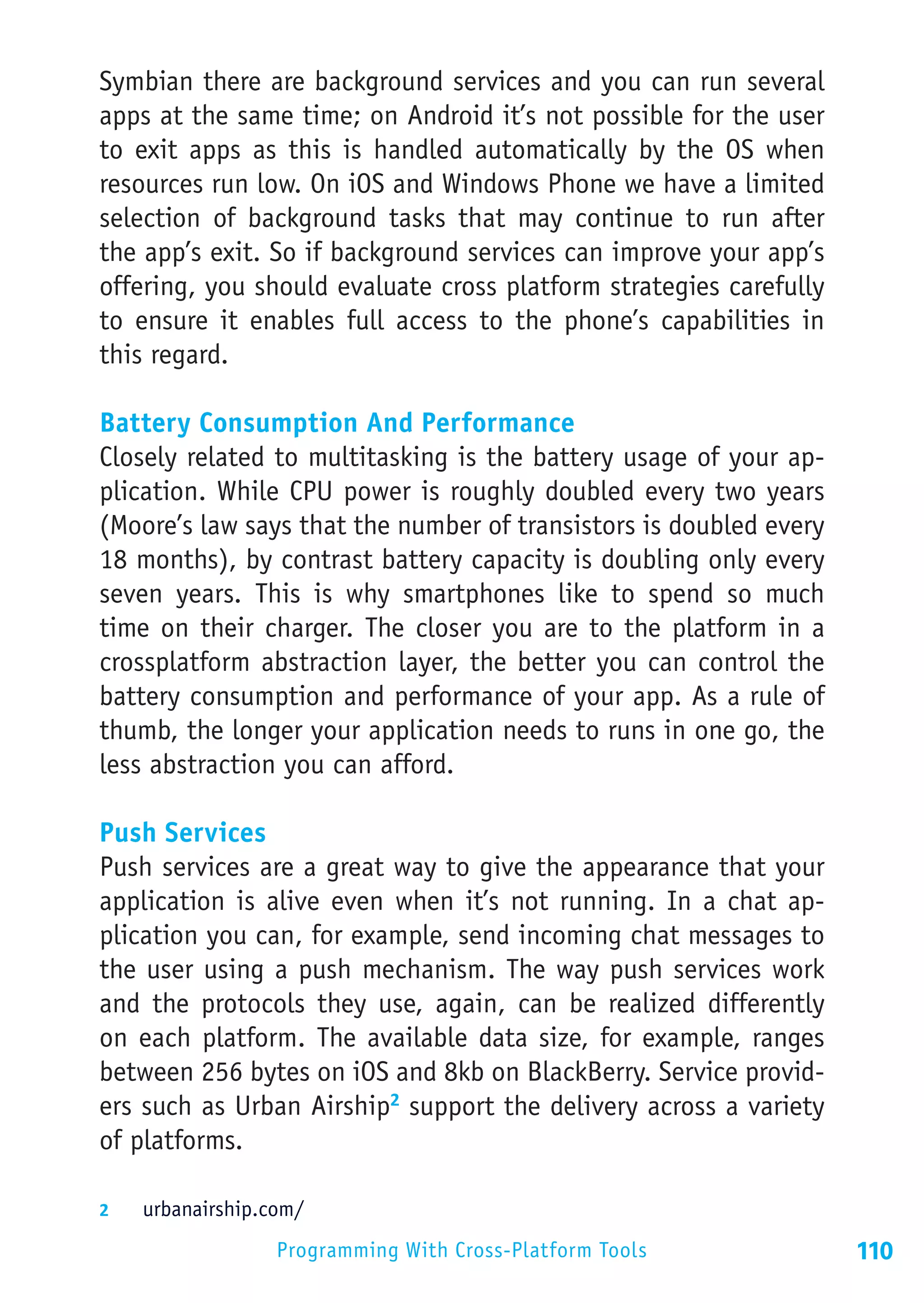 Symbian there are background services and you can run several
apps at the same time; on Android it’s not possible for the user
to exit apps as this is handled automatically by the OS when
resources run low. On iOS and Windows Phone we have a limited
selection of background tasks that may continue to run after
the app’s exit. So if background services can improve your app’s
offering, you should evaluate cross platform strategies carefully
to ensure it enables full access to the phone’s capabilities in
this regard.

Battery Consumption And Performance
Closely related to multitasking is the battery usage of your ap-
plication. While CPU power is roughly doubled every two years
(Moore’s law says that the number of transistors is doubled every
18 months), by contrast battery capacity is doubling only every
seven years. This is why smartphones like to spend so much
time on their charger. The closer you are to the platform in a
crossplatform abstraction layer, the better you can control the
battery consumption and performance of your app. As a rule of
thumb, the longer your application needs to runs in one go, the
less abstraction you can afford.

Push Services
Push services are a great way to give the appearance that your
application is alive even when it’s not running. In a chat ap-
plication you can, for example, send incoming chat messages to
the user using a push mechanism. The way push services work
and the protocols they use, again, can be realized differently
on each platform. The available data size, for example, ranges
between 256 bytes on iOS and 8kb on BlackBerry. Service provid-
ers such as Urban Airship2 support the delivery across a variety
of platforms.

2	  urbanairship.com/

                  Programming With Cross-Platform Tools             110
 