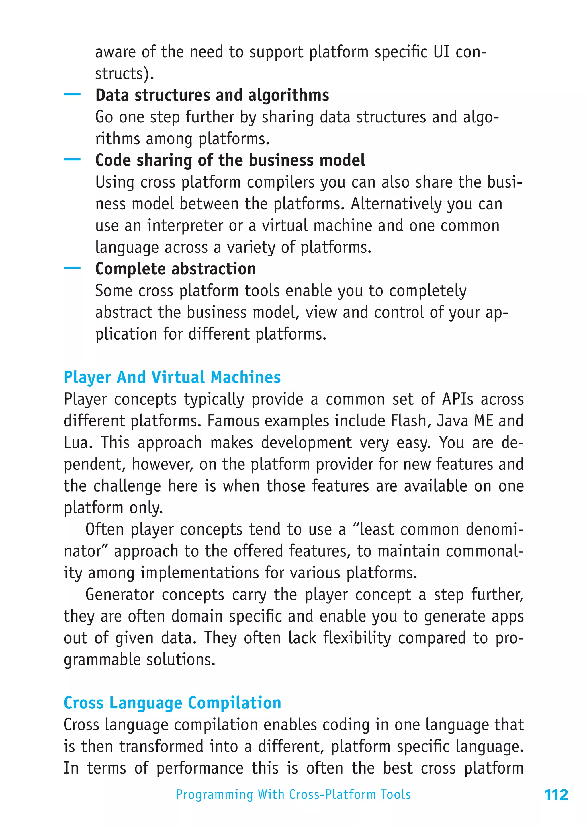 aware of the need to support platform specific UI con-
   structs).
—— Data structures and algorithms
   Go one step further by sharing data structures and algo-
   rithms among platforms.
—— Code sharing of the business model
   Using cross platform compilers you can also share the busi-
   ness model between the platforms. Alternatively you can
   use an interpreter or a virtual machine and one common
   language across a variety of platforms.
—— Complete abstraction
   Some cross platform tools enable you to completely
   abstract the business model, view and control of your ap-
   plication for different platforms.

Player And Virtual Machines
Player concepts typically provide a common set of APIs across
different platforms. Famous examples include Flash, Java ME and
Lua. This approach makes development very easy. You are de-
pendent, however, on the platform provider for new features and
the challenge here is when those features are available on one
platform only.
   Often player concepts tend to use a “least common denomi-
nator” approach to the offered features, to maintain commonal-
ity among implementations for various platforms.
   Generator concepts carry the player concept a step further,
they are often domain specific and enable you to generate apps
out of given data. They often lack flexibility compared to pro-
grammable solutions.

Cross Language Compilation
Cross language compilation enables coding in one language that
is then transformed into a different, platform specific language.
In terms of performance this is often the best cross platform
               Programming With Cross-Platform Tools                112
 