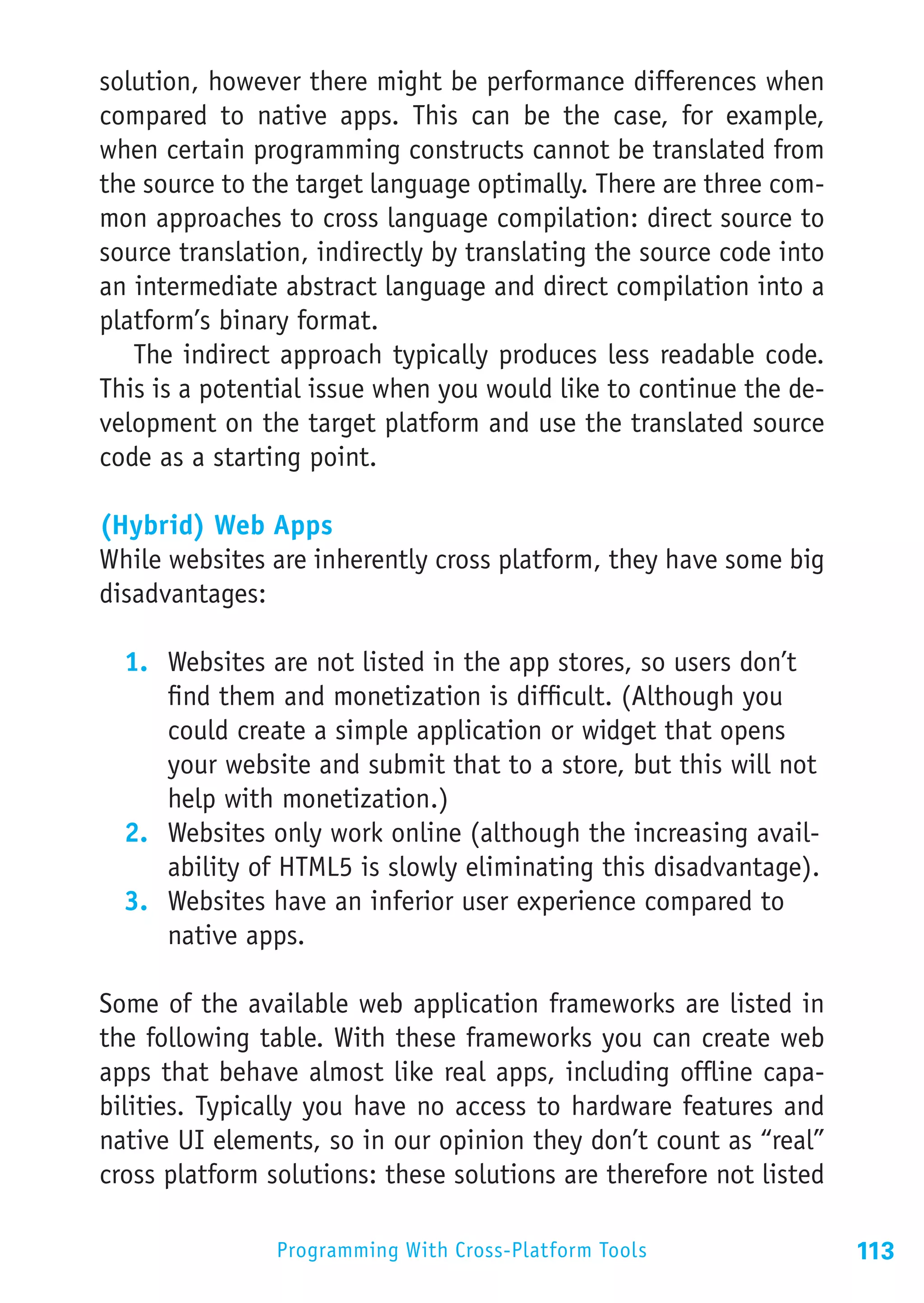 solution, however there might be performance differences when
compared to native apps. This can be the case, for example,
when certain programming constructs cannot be translated from
the source to the target language optimally. There are three com-
mon approaches to cross language compilation: direct source to
source translation, indirectly by translating the source code into
an intermediate abstract language and direct compilation into a
platform’s binary format.
   The indirect approach typically produces less readable code.
This is a potential issue when you would like to continue the de-
velopment on the target platform and use the translated source
code as a starting point.

(Hybrid) Web Apps
While websites are inherently cross platform, they have some big
disadvantages:

  1.	 Websites are not listed in the app stores, so users don’t
      find them and monetization is difficult. (Although you
      could create a simple application or widget that opens
      your website and submit that to a store, but this will not
      help with monetization.)
  2.	 Websites only work online (although the increasing avail-
      ability of HTML5 is slowly eliminating this disadvantage).
  3.	 Websites have an inferior user experience compared to
      native apps.

Some of the available web application frameworks are listed in
the following table. With these frameworks you can create web
apps that behave almost like real apps, including offline capa-
bilities. Typically you have no access to hardware features and
native UI elements, so in our opinion they don’t count as “real”
cross platform solutions: these solutions are therefore not listed

                Programming With Cross-Platform Tools                113
 