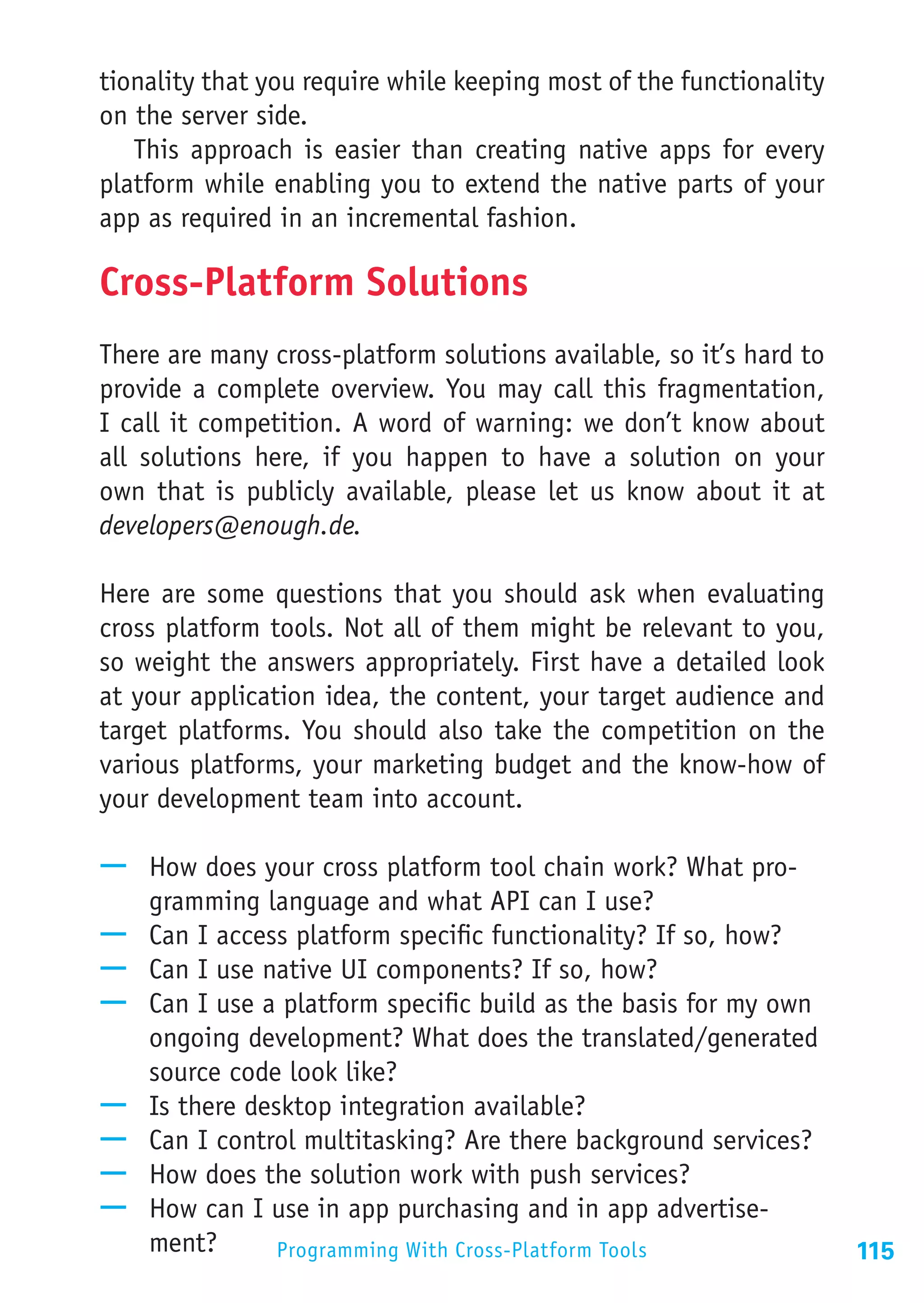 tionality that you require while keeping most of the functionality
on the server side.
   This approach is easier than creating native apps for every
platform while enabling you to extend the native parts of your
app as required in an incremental fashion.

Cross-Platform Solutions
There are many cross-platform solutions available, so it’s hard to
provide a complete overview. You may call this fragmentation,
I call it competition. A word of warning: we don’t know about
all solutions here, if you happen to have a solution on your
own that is publicly available, please let us know about it at
developers@enough.de.

Here are some questions that you should ask when evaluating
cross platform tools. Not all of them might be relevant to you,
so weight the answers appropriately. First have a detailed look
at your application idea, the content, your target audience and
target platforms. You should also take the competition on the
various platforms, your marketing budget and the know-how of
your development team into account.

—— How does your cross platform tool chain work? What pro-
   gramming language and what API can I use?
—— Can I access platform specific functionality? If so, how?
—— Can I use native UI components? If so, how?
—— Can I use a platform specific build as the basis for my own
   ongoing development? What does the translated/generated
   source code look like?
—— Is there desktop integration available?
—— Can I control multitasking? Are there background services?
—— How does the solution work with push services?
—— How can I use in app purchasing and in app advertise-
   ment?       Programming With Cross-Platform Tools                 115
 