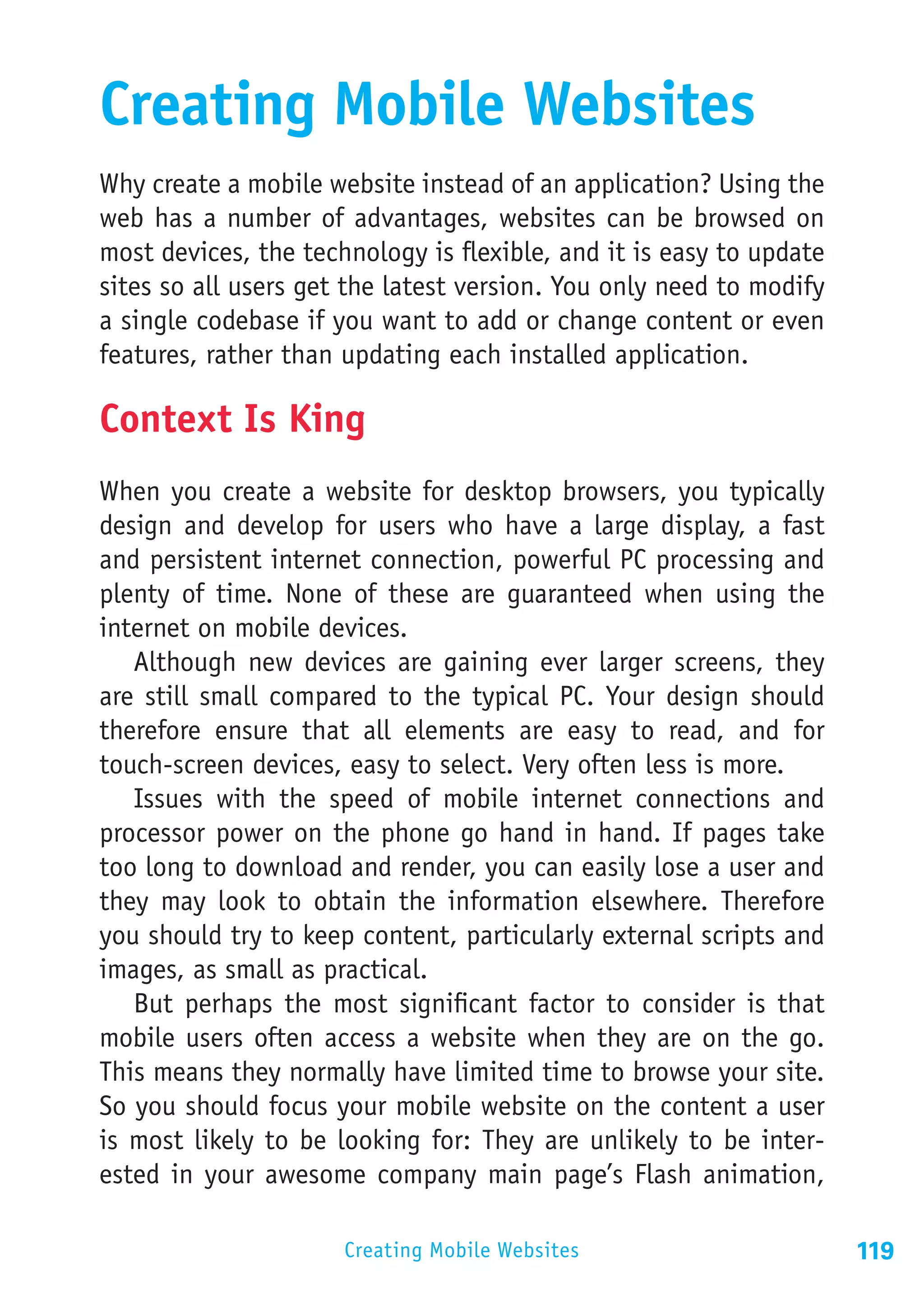 Creating Mobile Websites
Why create a mobile website instead of an application? Using the
web has a number of advantages, websites can be browsed on
most devices, the technology is flexible, and it is easy to update
sites so all users get the latest version. You only need to modify
a single codebase if you want to add or change content or even
features, rather than updating each installed application.

Context Is King
When you create a website for desktop browsers, you typically
design and develop for users who have a large display, a fast
and persistent internet connection, powerful PC processing and
plenty of time. None of these are guaranteed when using the
internet on mobile devices.
   Although new devices are gaining ever larger screens, they
are still small compared to the typical PC. Your design should
therefore ensure that all elements are easy to read, and for
touch-screen devices, easy to select. Very often less is more.
   Issues with the speed of mobile internet connections and
processor power on the phone go hand in hand. If pages take
too long to download and render, you can easily lose a user and
they may look to obtain the information elsewhere. Therefore
you should try to keep content, particularly external scripts and
images, as small as practical.
   But perhaps the most significant factor to consider is that
mobile users often access a website when they are on the go.
This means they normally have limited time to browse your site.
So you should focus your mobile website on the content a user
is most likely to be looking for: They are unlikely to be inter-
ested in your awesome company main page’s Flash animation,

                      Creating Mobile Websites                       119
 