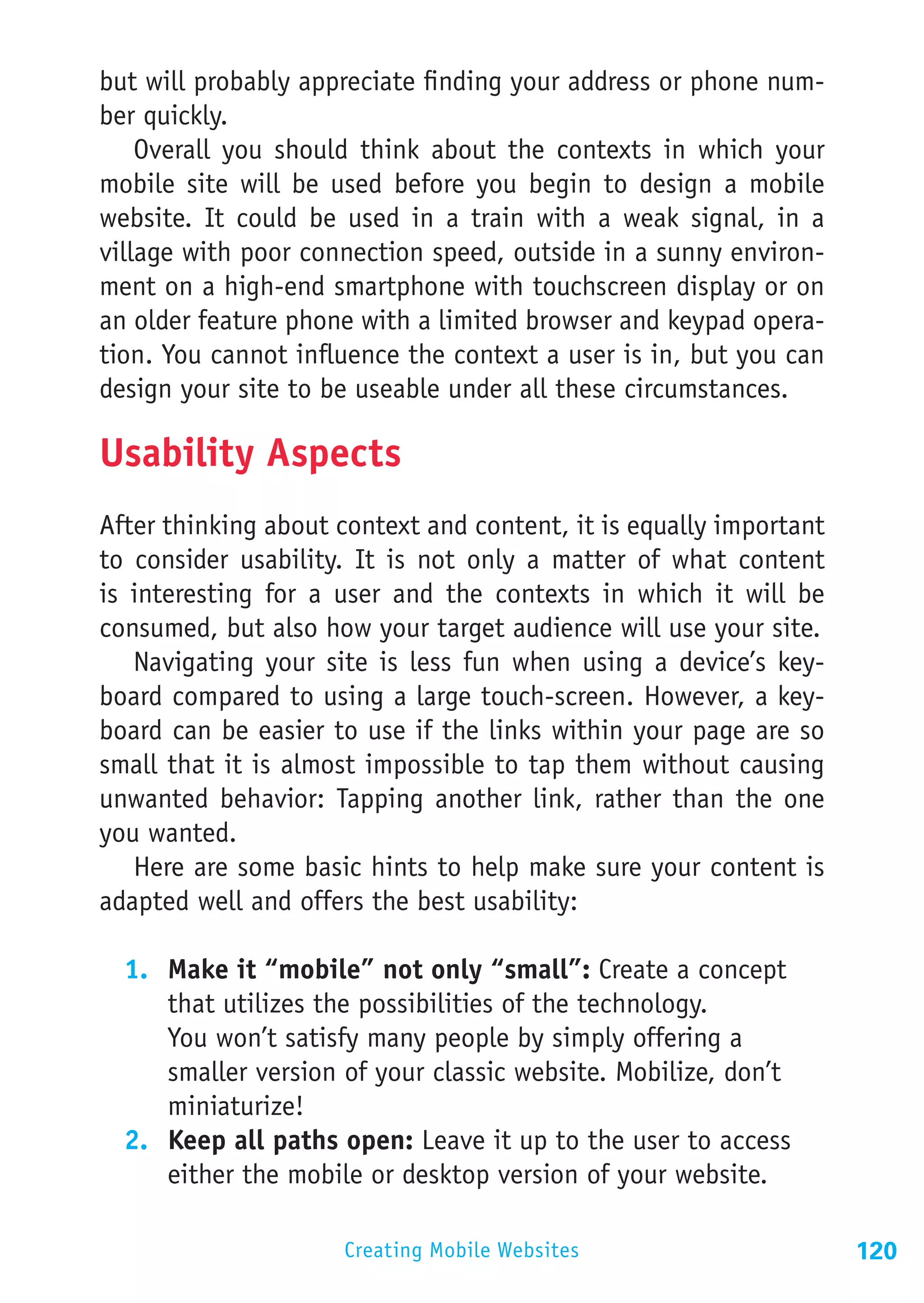 but will probably appreciate finding your address or phone num-
ber quickly.
    Overall you should think about the contexts in which your
mobile site will be used before you begin to design a mobile
website. It could be used in a train with a weak signal, in a
village with poor connection speed, outside in a sunny environ-
ment on a high-end smartphone with touchscreen display or on
an older feature phone with a limited browser and keypad opera-
tion. You cannot influence the context a user is in, but you can
design your site to be useable under all these circumstances.

Usability Aspects
After thinking about context and content, it is equally important
to consider usability. It is not only a matter of what content
is interesting for a user and the contexts in which it will be
consumed, but also how your target audience will use your site.
   Navigating your site is less fun when using a device’s key-
board compared to using a large touch-screen. However, a key-
board can be easier to use if the links within your page are so
small that it is almost impossible to tap them without causing
unwanted behavior: Tapping another link, rather than the one
you wanted.
   Here are some basic hints to help make sure your content is
adapted well and offers the best usability:

  1.	 Make it “mobile” not only “small”: Create a concept
      that utilizes the possibilities of the technology.
      You won’t satisfy many people by simply offering a
      smaller version of your classic website. Mobilize, don’t
      miniaturize!
  2.	 Keep all paths open: Leave it up to the user to access
      either the mobile or desktop version of your website.

                     Creating Mobile Websites                       120
 