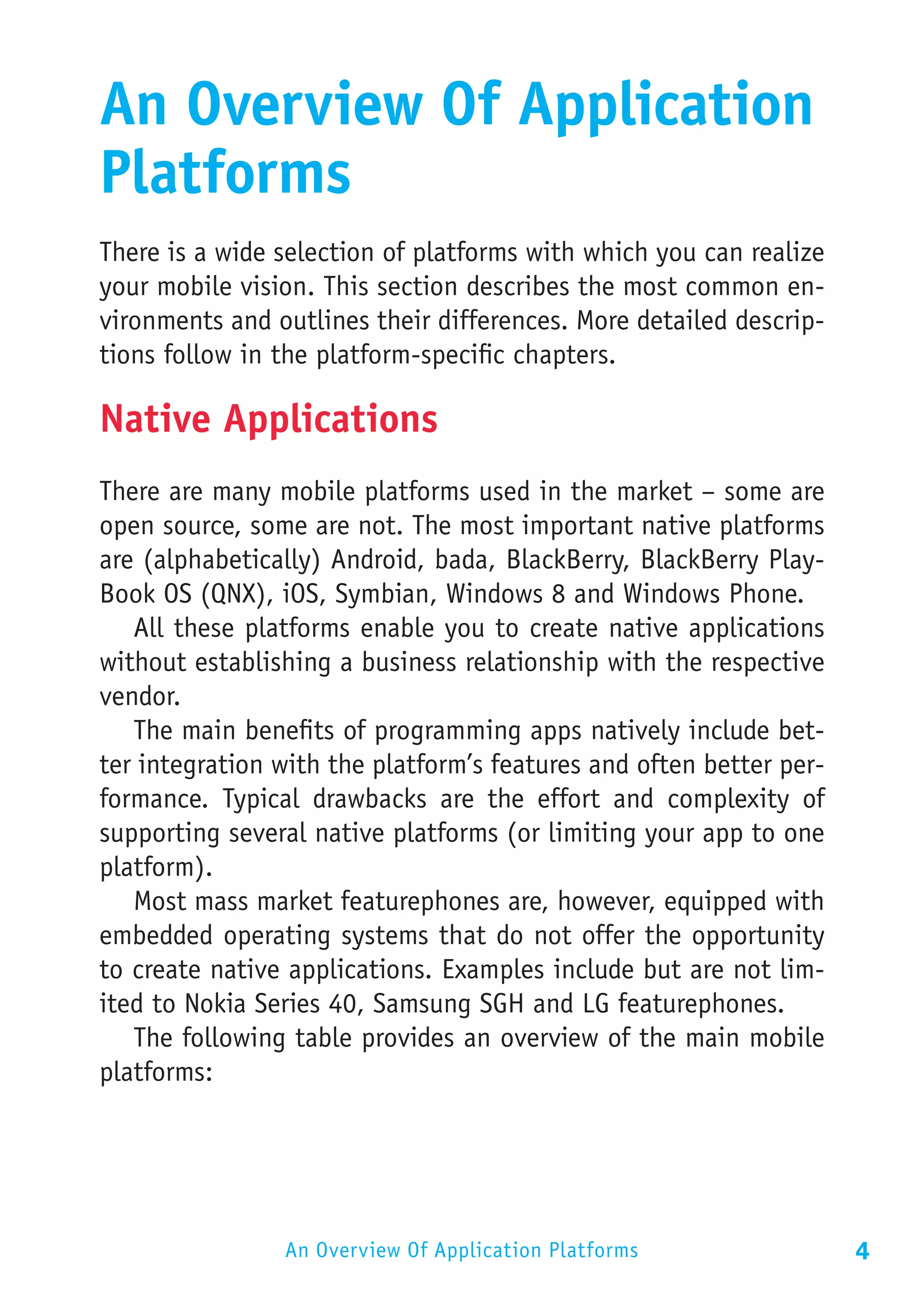 An Overview Of Application
Platforms
There is a wide selection of platforms with which you can realize
your mobile vision. This section describes the most common en-
vironments and outlines their differences. More detailed descrip-
tions follow in the platform-specific chapters.

Native Applications
There are many mobile platforms used in the market – some are
open source, some are not. The most important native platforms
are (alphabetically) Android, bada, BlackBerry, BlackBerry Play-
Book OS (QNX), iOS, Symbian, Windows 8 and Windows Phone.
   All these platforms enable you to create native applications
without establishing a business relationship with the respective
vendor.
   The main benefits of programming apps natively include bet-
ter integration with the platform’s features and often better per-
formance. Typical drawbacks are the effort and complexity of
supporting several native platforms (or limiting your app to one
platform).
   Most mass market featurephones are, however, equipped with
embedded operating systems that do not offer the opportunity
to create native applications. Examples include but are not lim-
ited to Nokia Series 40, Samsung SGH and LG featurephones.
   The following table provides an overview of the main mobile
platforms:




                An Overview Of Application Platforms                 4
 
