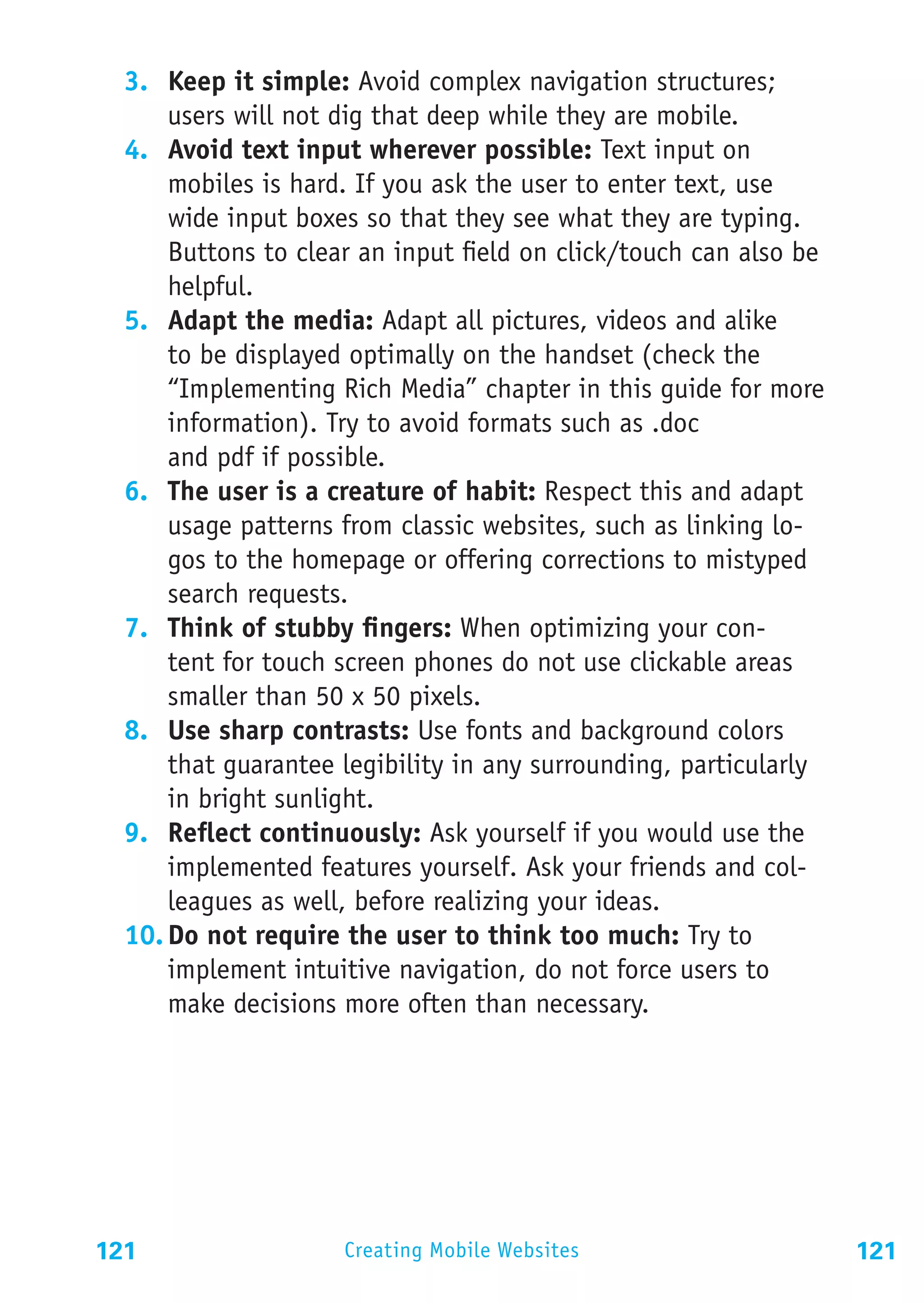 3.	 Keep it simple: Avoid complex navigation structures;
      users will not dig that deep while they are mobile.
  4.	 Avoid text input wherever possible: Text input on
      mobiles is hard. If you ask the user to enter text, use
      wide input boxes so that they see what they are typing.
      Buttons to clear an input field on click/touch can also be
      helpful.
  5.	 Adapt the media: Adapt all pictures, videos and alike
      to be displayed optimally on the handset (check the
      “Implementing Rich Media” chapter in this guide for more
      information). Try to avoid formats such as .doc
      and pdf if possible.
  6.	 The user is a creature of habit: Respect this and adapt
      usage patterns from classic websites, such as linking lo-
      gos to the homepage or offering corrections to mistyped
      search requests.
  7.	 Think of stubby fingers: When optimizing your con-
      tent for touch screen phones do not use clickable areas
      smaller than 50 x 50 pixels.
  8.	 Use sharp contrasts: Use fonts and background colors
      that guarantee legibility in any surrounding, particularly
      in bright sunlight.
  9.	 Reflect continuously: Ask yourself if you would use the
      implemented features yourself. Ask your friends and col-
      leagues as well, before realizing your ideas.
  10.	Do not require the user to think too much: Try to
      implement intuitive navigation, do not force users to
      make decisions more often than necessary.




121                  Creating Mobile Websites                      121
 