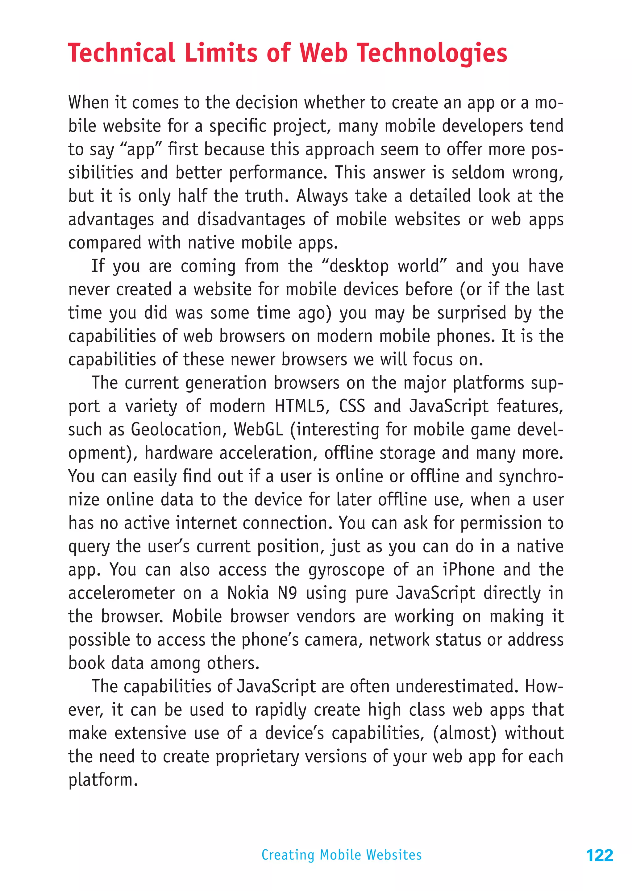 Technical Limits of Web Technologies
When it comes to the decision whether to create an app or a mo-
bile website for a specific project, many mobile developers tend
to say “app” first because this approach seem to offer more pos-
sibilities and better performance. This answer is seldom wrong,
but it is only half the truth. Always take a detailed look at the
advantages and disadvantages of mobile websites or web apps
compared with native mobile apps.
   If you are coming from the “desktop world” and you have
never created a website for mobile devices before (or if the last
time you did was some time ago) you may be surprised by the
capabilities of web browsers on modern mobile phones. It is the
capabilities of these newer browsers we will focus on.
   The current generation browsers on the major platforms sup-
port a variety of modern HTML5, CSS and JavaScript features,
such as Geolocation, WebGL (interesting for mobile game devel-
opment), hardware acceleration, offline storage and many more.
You can easily find out if a user is online or offline and synchro-
nize online data to the device for later offline use, when a user
has no active internet connection. You can ask for permission to
query the user’s current position, just as you can do in a native
app. You can also access the gyroscope of an iPhone and the
accelerometer on a Nokia N9 using pure JavaScript directly in
the browser. Mobile browser vendors are working on making it
possible to access the phone’s camera, network status or address
book data among others.
   The capabilities of JavaScript are often underestimated. How-
ever, it can be used to rapidly create high class web apps that
make extensive use of a device’s capabilities, (almost) without
the need to create proprietary versions of your web app for each
platform.


                          Creating Mobile Websites                    122
 