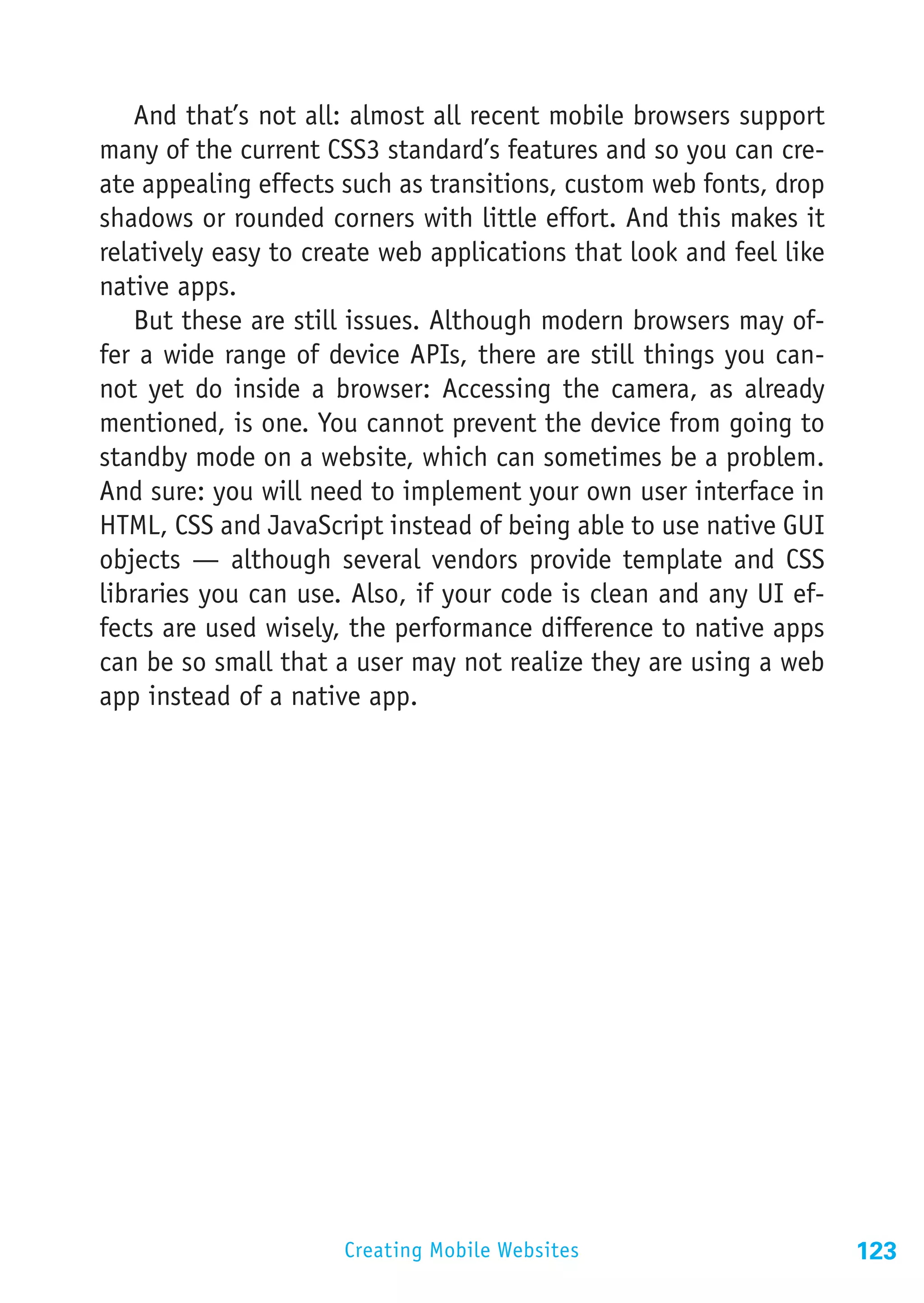 And that’s not all: almost all recent mobile browsers support
many of the current CSS3 standard’s features and so you can cre-
ate appealing effects such as transitions, custom web fonts, drop
shadows or rounded corners with little effort. And this makes it
relatively easy to create web applications that look and feel like
native apps.
    But these are still issues. Although modern browsers may of-
fer a wide range of device APIs, there are still things you can-
not yet do inside a browser: Accessing the camera, as already
mentioned, is one. You cannot prevent the device from going to
standby mode on a website, which can sometimes be a problem.
And sure: you will need to implement your own user interface in
HTML, CSS and JavaScript instead of being able to use native GUI
objects — although several vendors provide template and CSS
libraries you can use. Also, if your code is clean and any UI ef-
fects are used wisely, the performance difference to native apps
can be so small that a user may not realize they are using a web
app instead of a native app.




                      Creating Mobile Websites                       123
 
