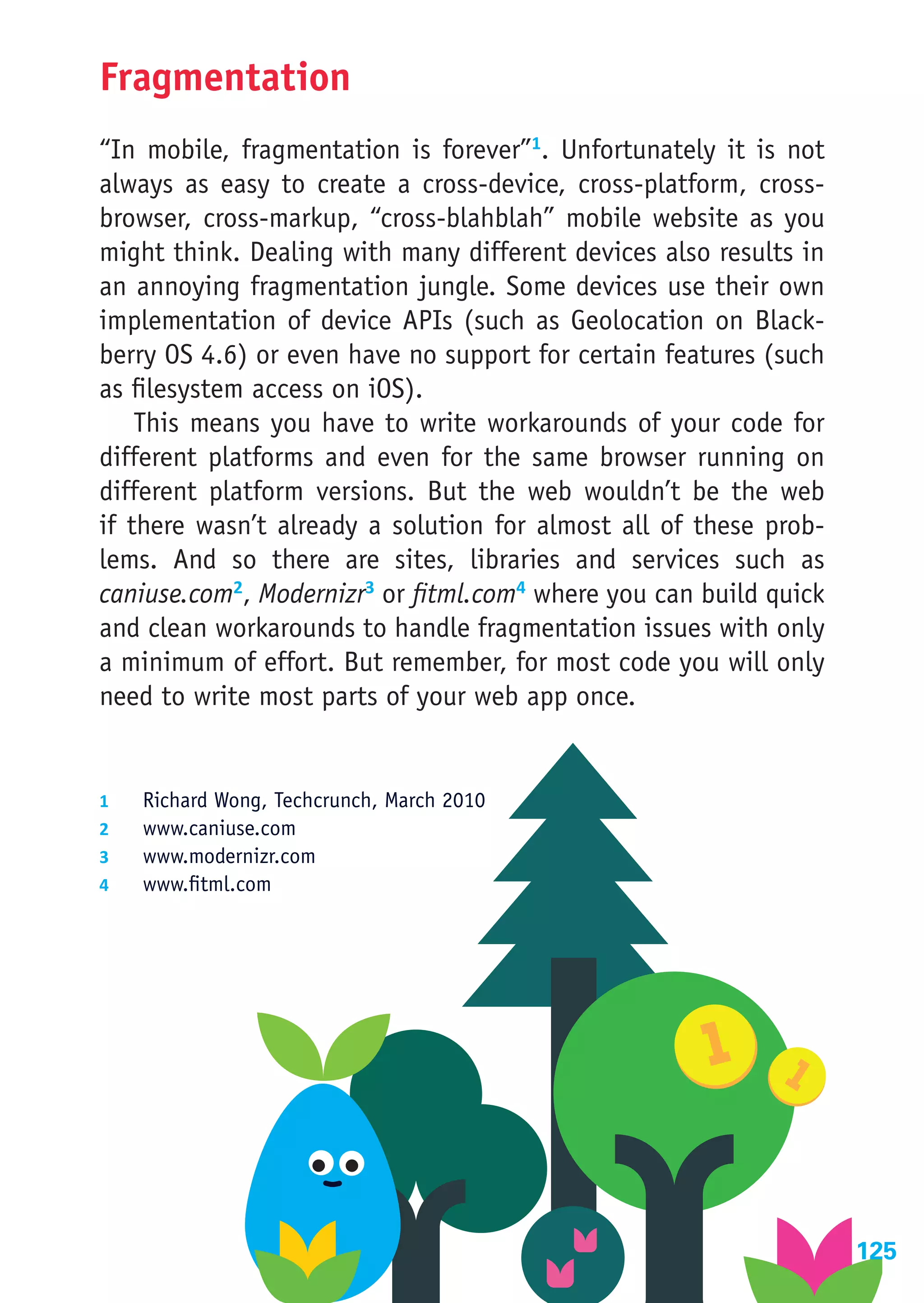 Fragmentation
“In mobile, fragmentation is forever”1. Unfortunately it is not
always as easy to create a cross-device, cross-platform, cross-
browser, cross-markup, “cross-blahblah” mobile website as you
might think. Dealing with many different devices also results in
an annoying fragmentation jungle. Some devices use their own
implementation of device APIs (such as Geolocation on Black-
berry OS 4.6) or even have no support for certain features (such
as filesystem access on iOS).
    This means you have to write workarounds of your code for
different platforms and even for the same browser running on
different platform versions. But the web wouldn’t be the web
if there wasn’t already a solution for almost all of these prob-
lems. And so there are sites, libraries and services such as
caniuse.com2, Modernizr3 or fitml.com4 where you can build quick
and clean workarounds to handle fragmentation issues with only
a minimum of effort. But remember, for most code you will only
need to write most parts of your web app once.


1	    Richard Wong, Techcrunch, March 2010
2	    www.caniuse.com
3	    www.modernizr.com
4	    www.fitml.com




                                                                   125
 