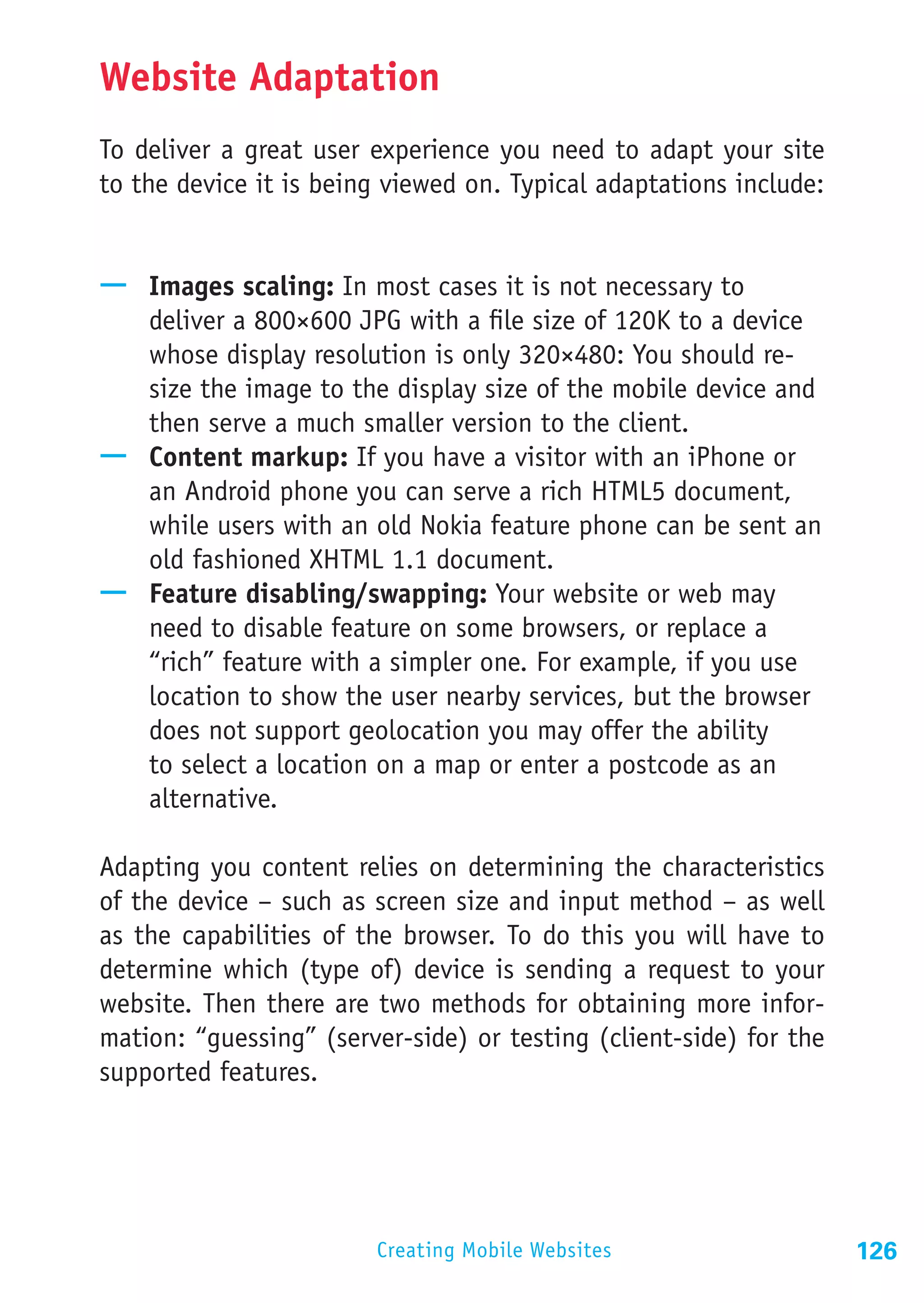 Website Adaptation
To deliver a great user experience you need to adapt your site
to the device it is being viewed on. Typical adaptations include:


—— Images scaling: In most cases it is not necessary to
   deliver a 800×600 JPG with a file size of 120K to a device
   whose display resolution is only 320×480: You should re-
   size the image to the display size of the mobile device and
   then serve a much smaller version to the client.
—— Content markup: If you have a visitor with an iPhone or
   an Android phone you can serve a rich HTML5 document,
   while users with an old Nokia feature phone can be sent an
   old fashioned XHTML 1.1 document.
—— Feature disabling/swapping: Your website or web may
   need to disable feature on some browsers, or replace a
   “rich” feature with a simpler one. For example, if you use
   location to show the user nearby services, but the browser
   does not support geolocation you may offer the ability
   to select a location on a map or enter a postcode as an
   alternative.

Adapting you content relies on determining the characteristics
of the device – such as screen size and input method – as well
as the capabilities of the browser. To do this you will have to
determine which (type of) device is sending a request to your
website. Then there are two methods for obtaining more infor-
mation: “guessing” (server-side) or testing (client-side) for the
supported features.




                        Creating Mobile Websites                    126
 