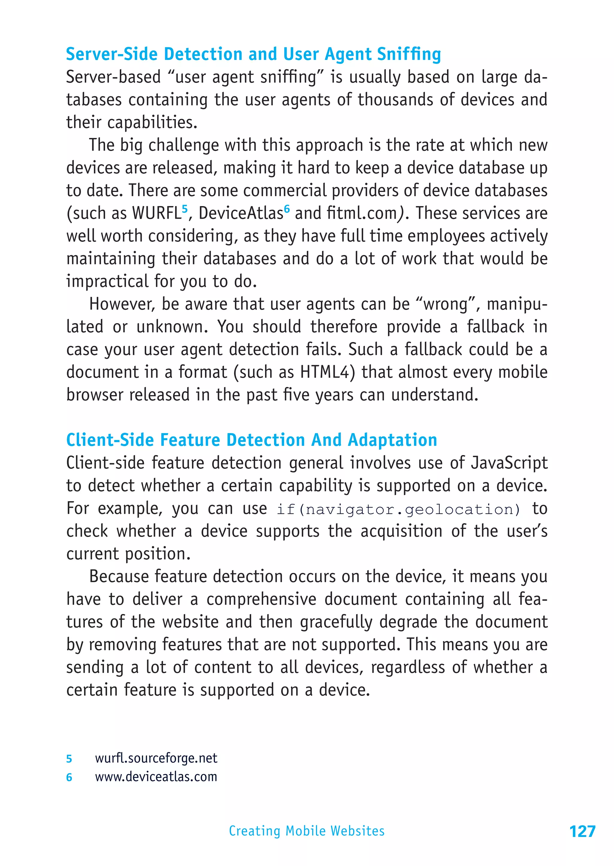 Server-Side Detection and User Agent Sniffing
Server-based “user agent sniffing” is usually based on large da-
tabases containing the user agents of thousands of devices and
their capabilities.
   The big challenge with this approach is the rate at which new
devices are released, making it hard to keep a device database up
to date. There are some commercial providers of device databases
(such as WURFL5, DeviceAtlas6 and fitml.com). These services are
well worth considering, as they have full time employees actively
maintaining their databases and do a lot of work that would be
impractical for you to do.
   However, be aware that user agents can be “wrong”, manipu-
lated or unknown. You should therefore provide a fallback in
case your user agent detection fails. Such a fallback could be a
document in a format (such as HTML4) that almost every mobile
browser released in the past five years can understand.

Client-Side Feature Detection And Adaptation
Client-side feature detection general involves use of JavaScript
to detect whether a certain capability is supported on a device.
For example, you can use if(navigator.geolocation) to
check whether a device supports the acquisition of the user’s
current position.
    Because feature detection occurs on the device, it means you
have to deliver a comprehensive document containing all fea-
tures of the website and then gracefully degrade the document
by removing features that are not supported. This means you are
sending a lot of content to all devices, regardless of whether a
certain feature is supported on a device.


5	  wurfl.sourceforge.net
6	  www.deviceatlas.com



                            Creating Mobile Websites                127
 