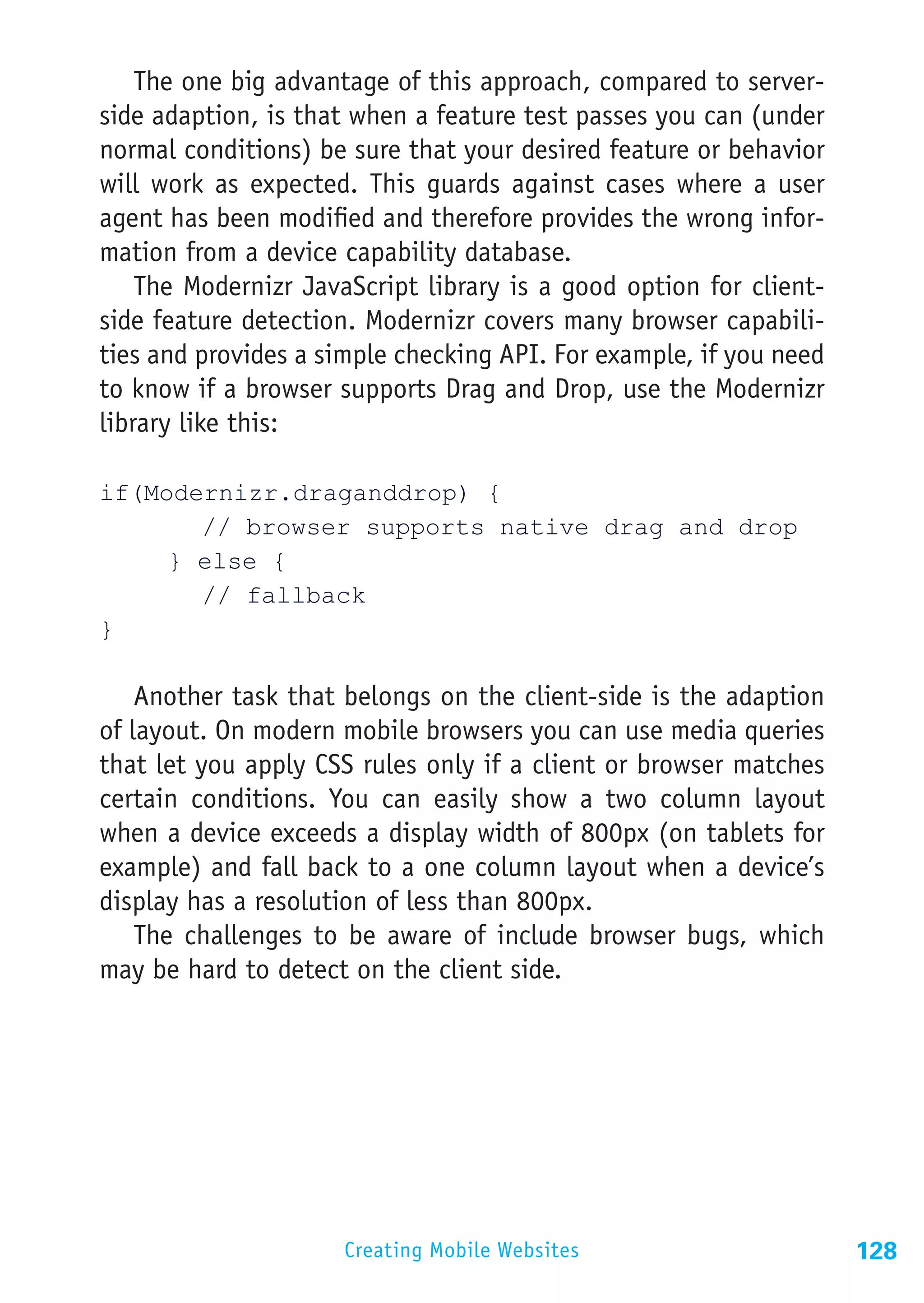 The one big advantage of this approach, compared to server-
side adaption, is that when a feature test passes you can (under
normal conditions) be sure that your desired feature or behavior
will work as expected. This guards against cases where a user
agent has been modified and therefore provides the wrong infor-
mation from a device capability database.
    The Modernizr JavaScript library is a good option for client-
side feature detection. Modernizr covers many browser capabili-
ties and provides a simple checking API. For example, if you need
to know if a browser supports Drag and Drop, use the Modernizr
library like this:

if(Modernizr.draganddrop) {
			 // browser supports native drag and drop
		 } else {
			// fallback
}

    Another task that belongs on the client-side is the adaption
of layout. On modern mobile browsers you can use media queries
that let you apply CSS rules only if a client or browser matches
certain conditions. You can easily show a two column layout
when a device exceeds a display width of 800px (on tablets for
example) and fall back to a one column layout when a device’s
display has a resolution of less than 800px.
    The challenges to be aware of include browser bugs, which
may be hard to detect on the client side.




                     Creating Mobile Websites                       128
 