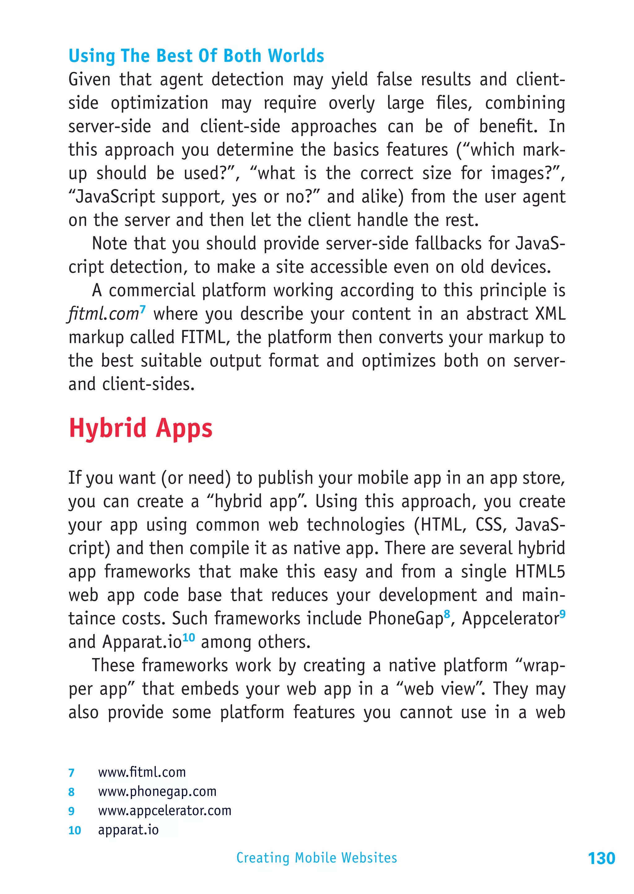 Using The Best Of Both Worlds
Given that agent detection may yield false results and client-
side optimization may require overly large files, combining
server-side and client-side approaches can be of benefit. In
this approach you determine the basics features (“which mark-
up should be used?”, “what is the correct size for images?”,
“JavaScript support, yes or no?” and alike) from the user agent
on the server and then let the client handle the rest.
   Note that you should provide server-side fallbacks for JavaS-
cript detection, to make a site accessible even on old devices.
   A commercial platform working according to this principle is
fitml.com7 where you describe your content in an abstract XML
markup called FITML, the platform then converts your markup to
the best suitable output format and optimizes both on server-
and client-sides.

Hybrid Apps
If you want (or need) to publish your mobile app in an app store,
you can create a “hybrid app”. Using this approach, you create
your app using common web technologies (HTML, CSS, JavaS-
cript) and then compile it as native app. There are several hybrid
app frameworks that make this easy and from a single HTML5
web app code base that reduces your development and main-
taince costs. Such frameworks include PhoneGap8, Appcelerator9
and Apparat.io10 among others.
    These frameworks work by creating a native platform “wrap-
per app” that embeds your web app in a “web view”. They may
also provide some platform features you cannot use in a web


7	  www.fitml.com
8	  www.phonegap.com
9	  www.appcelerator.com
10	 apparat.io

                           Creating Mobile Websites                  130
 