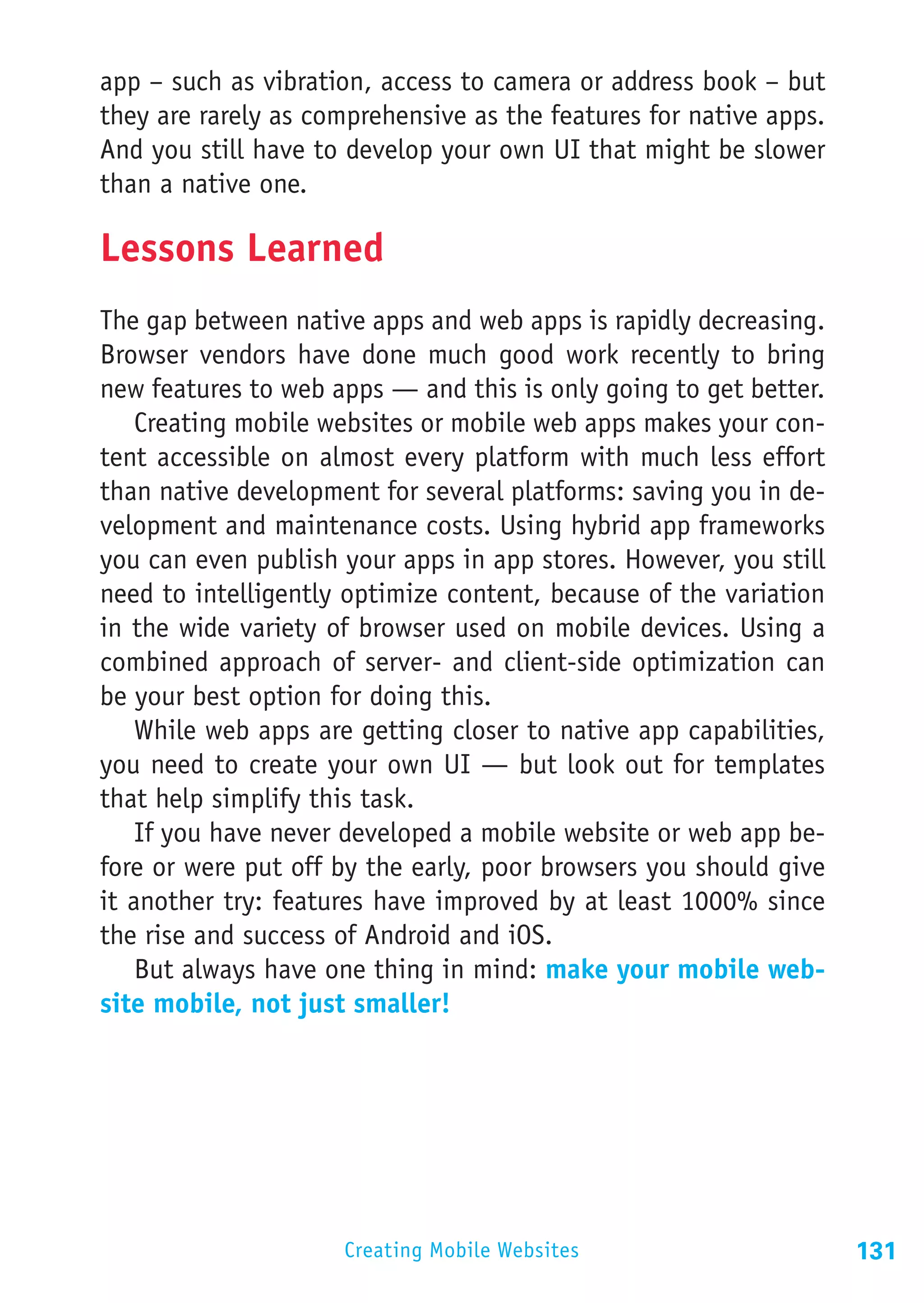 app – such as vibration, access to camera or address book – but
they are rarely as comprehensive as the features for native apps.
And you still have to develop your own UI that might be slower
than a native one.

Lessons Learned
The gap between native apps and web apps is rapidly decreasing.
Browser vendors have done much good work recently to bring
new features to web apps — and this is only going to get better.
    Creating mobile websites or mobile web apps makes your con-
tent accessible on almost every platform with much less effort
than native development for several platforms: saving you in de-
velopment and maintenance costs. Using hybrid app frameworks
you can even publish your apps in app stores. However, you still
need to intelligently optimize content, because of the variation
in the wide variety of browser used on mobile devices. Using a
combined approach of server- and client-side optimization can
be your best option for doing this.
    While web apps are getting closer to native app capabilities,
you need to create your own UI — but look out for templates
that help simplify this task.
    If you have never developed a mobile website or web app be-
fore or were put off by the early, poor browsers you should give
it another try: features have improved by at least 1000% since
the rise and success of Android and iOS.
    But always have one thing in mind: make your mobile web-
site mobile, not just smaller!




                     Creating Mobile Websites                       131
 