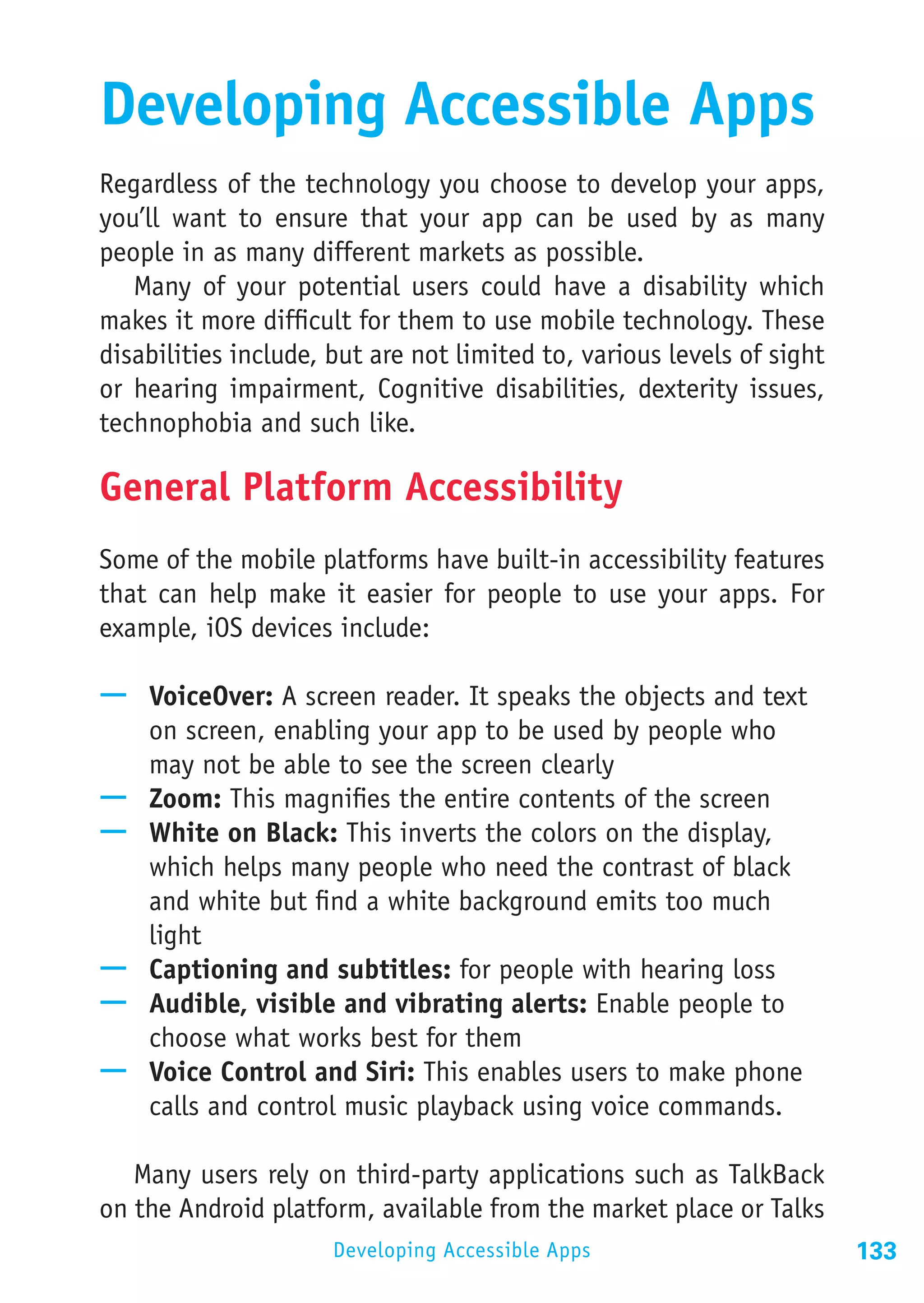 Developing Accessible Apps
Regardless of the technology you choose to develop your apps,
you’ll want to ensure that your app can be used by as many
people in as many different markets as possible.
   Many of your potential users could have a disability which
makes it more difficult for them to use mobile technology. These
disabilities include, but are not limited to, various levels of sight
or hearing impairment, Cognitive disabilities, dexterity issues,
technophobia and such like.

General Platform Accessibility
Some of the mobile platforms have built-in accessibility features
that can help make it easier for people to use your apps. For
example, iOS devices include:

—— VoiceOver: A screen reader. It speaks the objects and text
   on screen, enabling your app to be used by people who
   may not be able to see the screen clearly
—— Zoom: This magnifies the entire contents of the screen
—— White on Black: This inverts the colors on the display,
   which helps many people who need the contrast of black
   and white but find a white background emits too much
   light
—— Captioning and subtitles: for people with hearing loss
—— Audible, visible and vibrating alerts: Enable people to
   choose what works best for them
—— Voice Control and Siri: This enables users to make phone
   calls and control music playback using voice commands.

   Many users rely on third-party applications such as TalkBack
on the Android platform, available from the market place or Talks
                      Developing Accessible Apps                        133
 