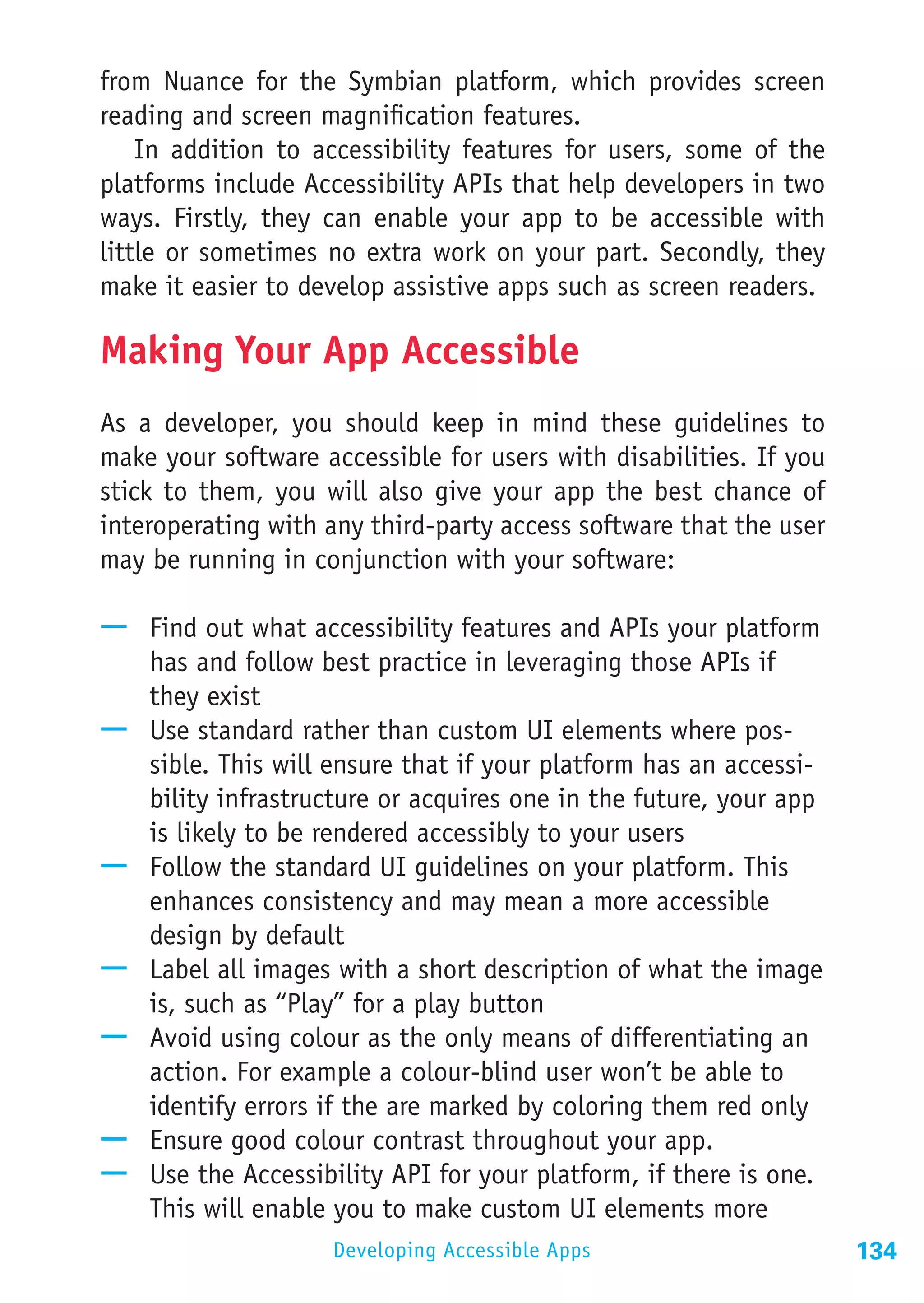 from Nuance for the Symbian platform, which provides screen
reading and screen magnification features.
    In addition to accessibility features for users, some of the
platforms include Accessibility APIs that help developers in two
ways. Firstly, they can enable your app to be accessible with
little or sometimes no extra work on your part. Secondly, they
make it easier to develop assistive apps such as screen readers.

Making Your App Accessible
As a developer, you should keep in mind these guidelines to
make your software accessible for users with disabilities. If you
stick to them, you will also give your app the best chance of
interoperating with any third-party access software that the user
may be running in conjunction with your software:

—— Find out what accessibility features and APIs your platform
   has and follow best practice in leveraging those APIs if
   they exist
—— Use standard rather than custom UI elements where pos-
   sible. This will ensure that if your platform has an accessi-
   bility infrastructure or acquires one in the future, your app
   is likely to be rendered accessibly to your users
—— Follow the standard UI guidelines on your platform. This
   enhances consistency and may mean a more accessible
   design by default
—— Label all images with a short description of what the image
   is, such as “Play” for a play button
—— Avoid using colour as the only means of differentiating an
   action. For example a colour-blind user won’t be able to
   identify errors if the are marked by coloring them red only
—— Ensure good colour contrast throughout your app.
—— Use the Accessibility API for your platform, if there is one.
   This will enable you to make custom UI elements more
                    Developing Accessible Apps                      134
 