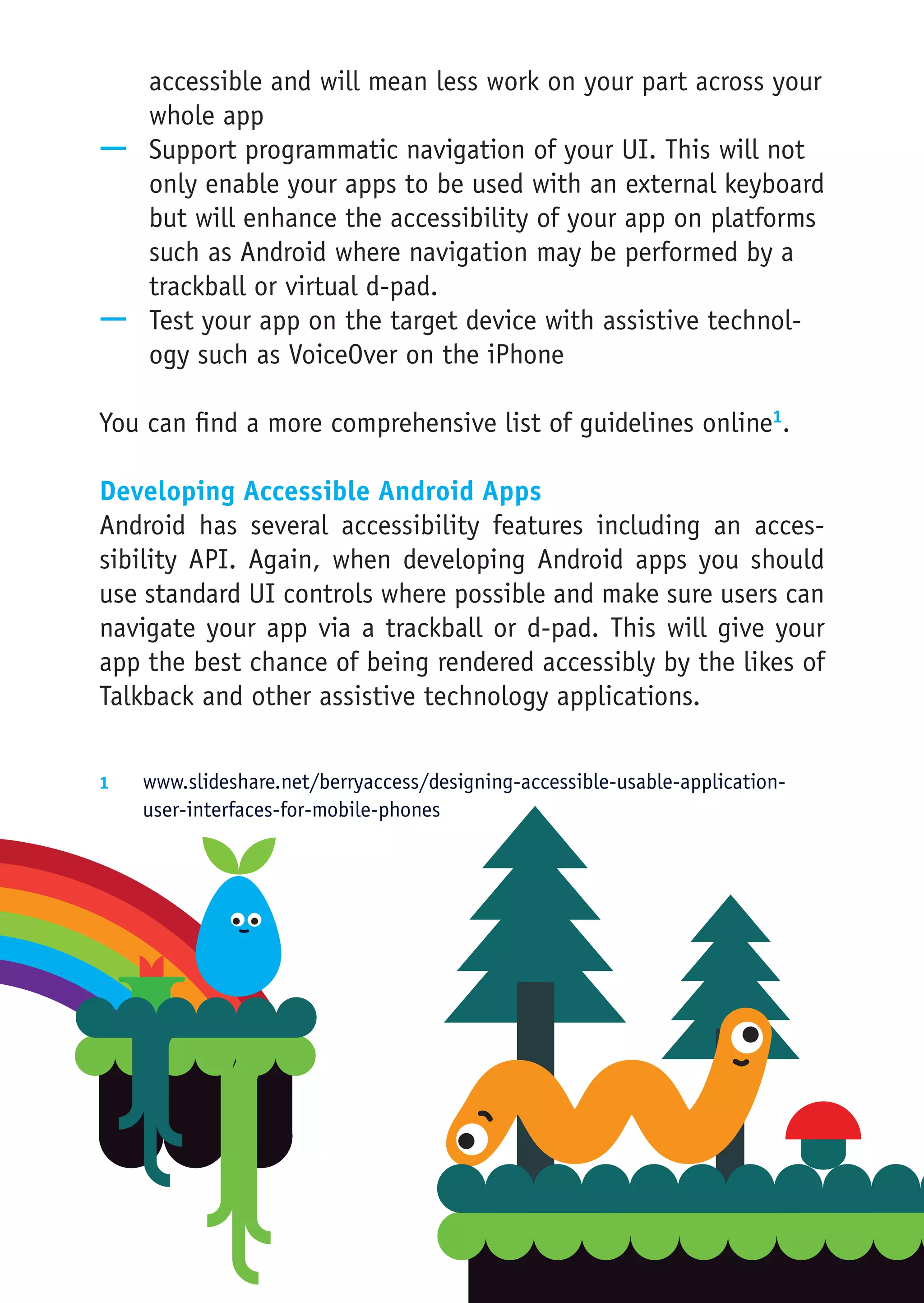 accessible and will mean less work on your part across your
   whole app
—— Support programmatic navigation of your UI. This will not
   only enable your apps to be used with an external keyboard
   but will enhance the accessibility of your app on platforms
   such as Android where navigation may be performed by a
   trackball or virtual d-pad.
—— Test your app on the target device with assistive technol-
   ogy such as VoiceOver on the iPhone

You can find a more comprehensive list of guidelines online1.

Developing Accessible Android Apps
Android has several accessibility features including an acces-
sibility API. Again, when developing Android apps you should
use standard UI controls where possible and make sure users can
navigate your app via a trackball or d-pad. This will give your
app the best chance of being rendered accessibly by the likes of
Talkback and other assistive technology applications.

1	  www.slideshare.net/berryaccess/designing-accessible-usable-application-
    user-interfaces-for-mobile-phones
 