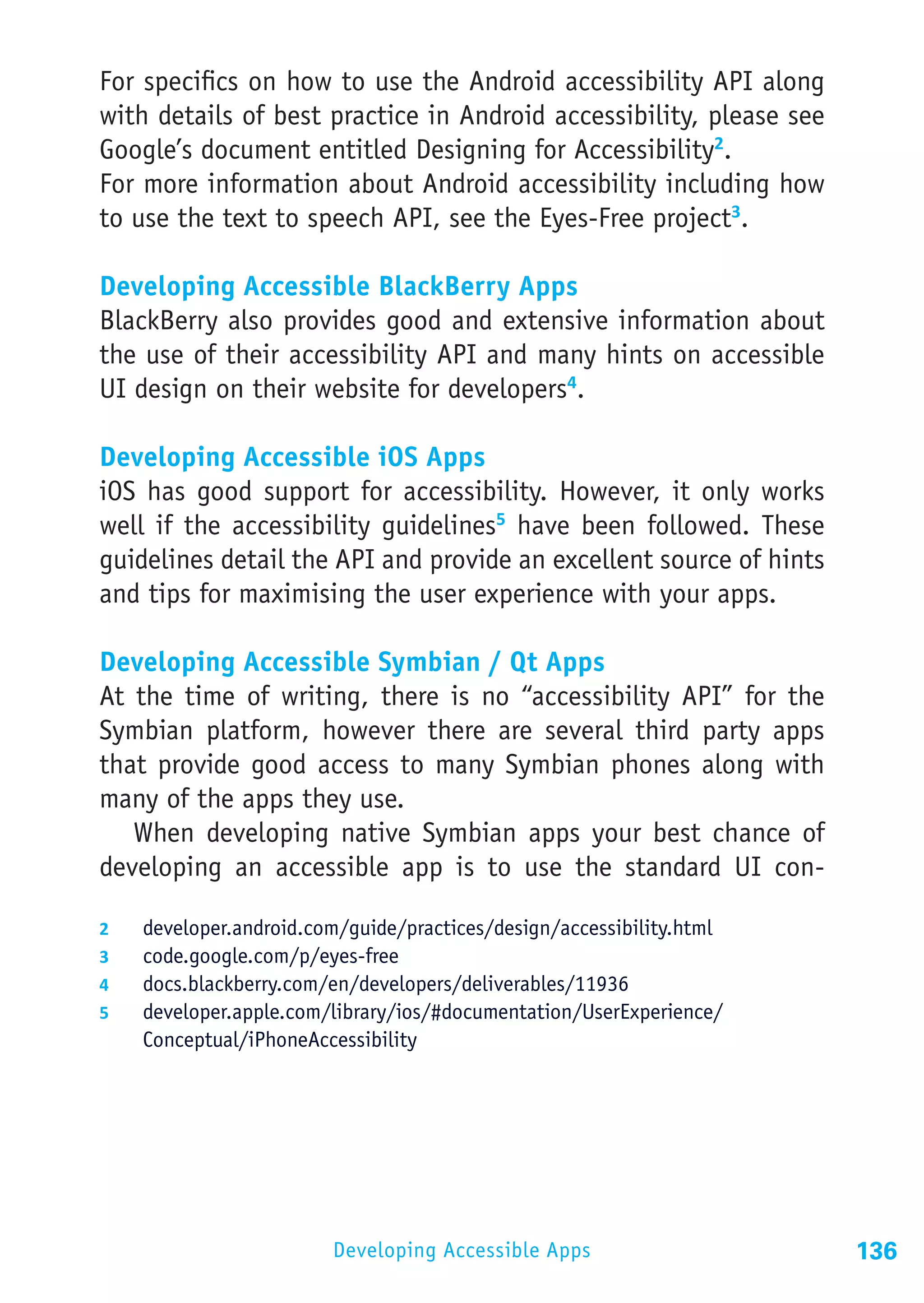 For specifics on how to use the Android accessibility API along
with details of best practice in Android accessibility, please see
Google’s document entitled Designing for Accessibility2.
For more information about Android accessibility including how
to use the text to speech API, see the Eyes-Free project3.

Developing Accessible BlackBerry Apps
BlackBerry also provides good and extensive information about
the use of their accessibility API and many hints on accessible
UI design on their website for developers4.

Developing Accessible iOS Apps
iOS has good support for accessibility. However, it only works
well if the accessibility guidelines5 have been followed. These
guidelines detail the API and provide an excellent source of hints
and tips for maximising the user experience with your apps.

Developing Accessible Symbian / Qt Apps
At the time of writing, there is no “accessibility API” for the
Symbian platform, however there are several third party apps
that provide good access to many Symbian phones along with
many of the apps they use.
   When developing native Symbian apps your best chance of
developing an accessible app is to use the standard UI con-

2	    developer.android.com/guide/practices/design/accessibility.html
3	    code.google.com/p/eyes-free
4	    docs.blackberry.com/en/developers/deliverables/11936
5	    developer.apple.com/library/ios/#documentation/UserExperience/
      Conceptual/iPhoneAccessibility




                           Developing Accessible Apps                   136
 