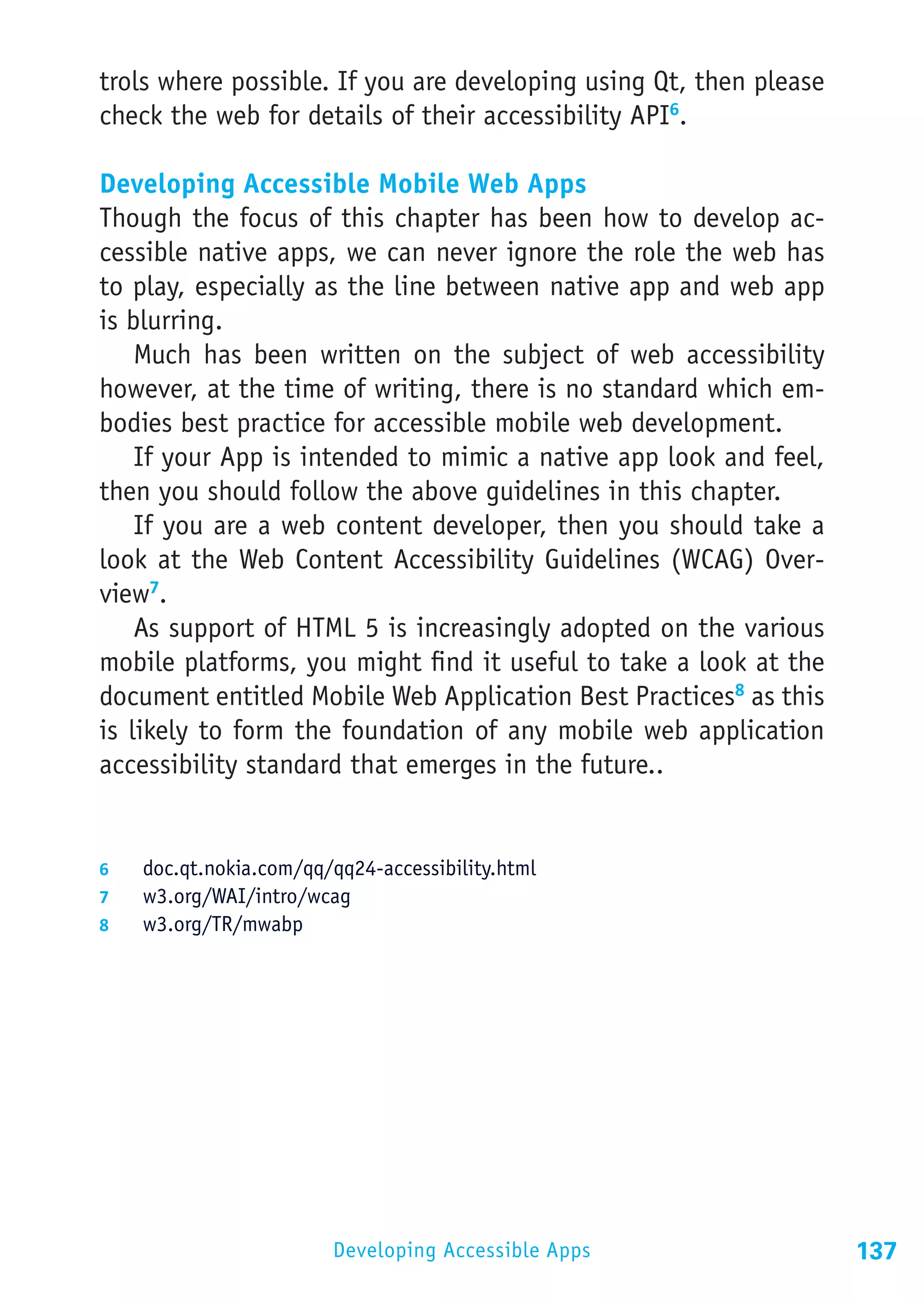 trols where possible. If you are developing using Qt, then please
check the web for details of their accessibility API6.

Developing Accessible Mobile Web Apps
Though the focus of this chapter has been how to develop ac-
cessible native apps, we can never ignore the role the web has
to play, especially as the line between native app and web app
is blurring.
    Much has been written on the subject of web accessibility
however, at the time of writing, there is no standard which em-
bodies best practice for accessible mobile web development.
    If your App is intended to mimic a native app look and feel,
then you should follow the above guidelines in this chapter.
    If you are a web content developer, then you should take a
look at the Web Content Accessibility Guidelines (WCAG) Over-
view7.
    As support of HTML 5 is increasingly adopted on the various
mobile platforms, you might find it useful to take a look at the
document entitled Mobile Web Application Best Practices8 as this
is likely to form the foundation of any mobile web application
accessibility standard that emerges in the future..


6	  doc.qt.nokia.com/qq/qq24-accessibility.html
7	  w3.org/WAI/intro/wcag
8	  w3.org/TR/mwabp




                         Developing Accessible Apps                 137
 