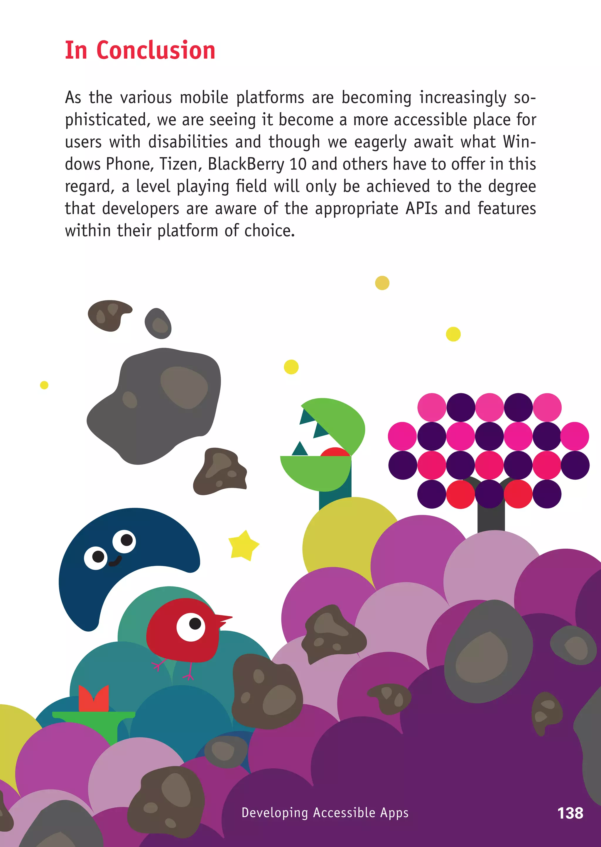 In Conclusion
As the various mobile platforms are becoming increasingly so-
phisticated, we are seeing it become a more accessible place for
users with disabilities and though we eagerly await what Win-
dows Phone, Tizen, BlackBerry 10 and others have to offer in this
regard, a level playing field will only be achieved to the degree
that developers are aware of the appropriate APIs and features
within their platform of choice.




                        Developing Accessible Apps                  138
 