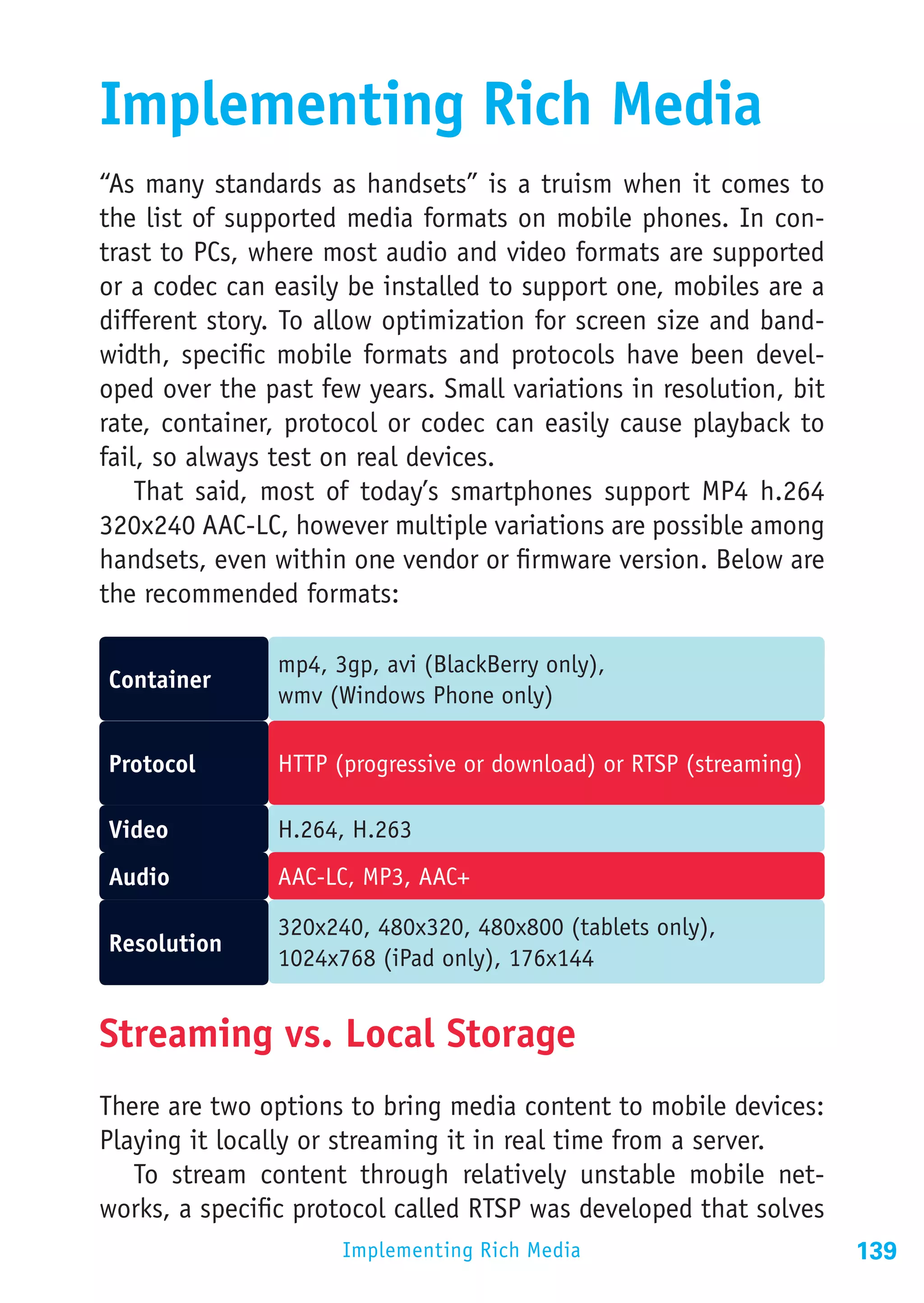 Implementing Rich Media
“As many standards as handsets” is a truism when it comes to
the list of supported media formats on mobile phones. In con-
trast to PCs, where most audio and video formats are supported
or a codec can easily be installed to support one, mobiles are a
different story. To allow optimization for screen size and band-
width, specific mobile formats and protocols have been devel-
oped over the past few years. Small variations in resolution, bit
rate, container, protocol or codec can easily cause playback to
fail, so always test on real devices.
    That said, most of today’s smartphones support MP4 h.264
320x240 AAC-LC, however multiple variations are possible among
handsets, even within one vendor or firmware version. Below are
the recommended formats:

               mp4, 3gp, avi (BlackBerry only),
Container
               wmv (Windows Phone only)

Protocol       HTTP (progressive or download) or RTSP (streaming)

Video          H.264, H.263
Audio          AAC-LC, MP3, AAC+

               320x240, 480x320, 480x800 (tablets only),
Resolution
               1024x768 (iPad only), 176x144


Streaming vs. Local Storage
There are two options to bring media content to mobile devices:
Playing it locally or streaming it in real time from a server.
   To stream content through relatively unstable mobile net-
works, a specific protocol called RTSP was developed that solves
                     Implementing Rich Media                        139
 