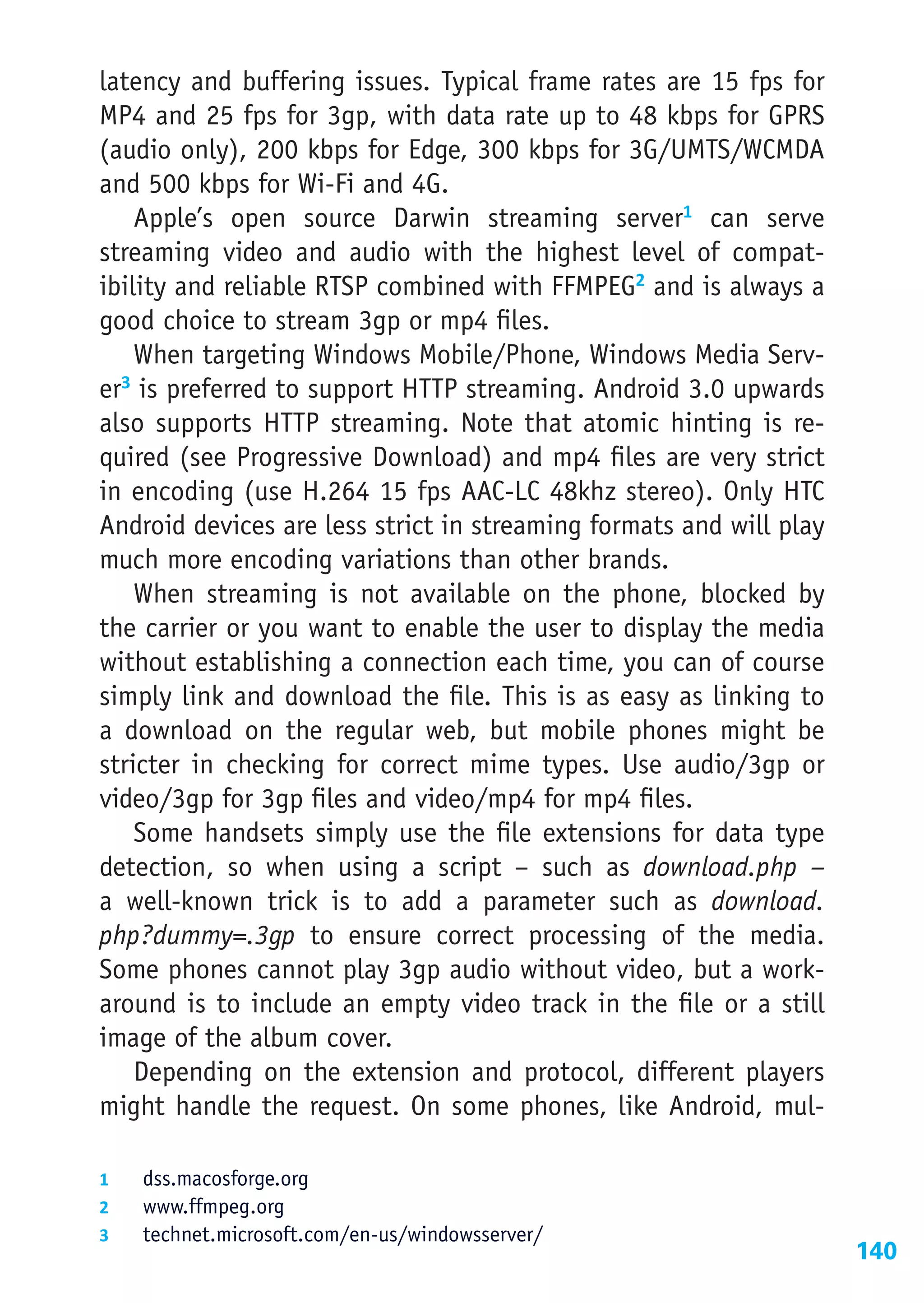 latency and buffering issues. Typical frame rates are 15 fps for
MP4 and 25 fps for 3gp, with data rate up to 48 kbps for GPRS
(audio only), 200 kbps for Edge, 300 kbps for 3G/UMTS/WCMDA
and 500 kbps for Wi-Fi and 4G.
    Apple’s open source Darwin streaming server1 can serve
streaming video and audio with the highest level of compat-
ibility and reliable RTSP combined with FFMPEG2 and is always a
good choice to stream 3gp or mp4 files.
    When targeting Windows Mobile/Phone, Windows Media Serv-
er3 is preferred to support HTTP streaming. Android 3.0 upwards
also supports HTTP streaming. Note that atomic hinting is re-
quired (see Progressive Download) and mp4 files are very strict
in encoding (use H.264 15 fps AAC-LC 48khz stereo). Only HTC
Android devices are less strict in streaming formats and will play
much more encoding variations than other brands.
    When streaming is not available on the phone, blocked by
the carrier or you want to enable the user to display the media
without establishing a connection each time, you can of course
simply link and download the file. This is as easy as linking to
a download on the regular web, but mobile phones might be
stricter in checking for correct mime types. Use audio/3gp or
video/3gp for 3gp files and video/mp4 for mp4 files.
    Some handsets simply use the file extensions for data type
detection, so when using a script – such as download.php –
a well-known trick is to add a parameter such as download.
php?dummy=.3gp to ensure correct processing of the media.
Some phones cannot play 3gp audio without video, but a work-
around is to include an empty video track in the file or a still
image of the album cover.
    Depending on the extension and protocol, different players
might handle the request. On some phones, like Android, mul-

1	  dss.macosforge.org
2	  www.ffmpeg.org
3	  technet.microsoft.com/en-us/windowsserver/
                                                                     140
 