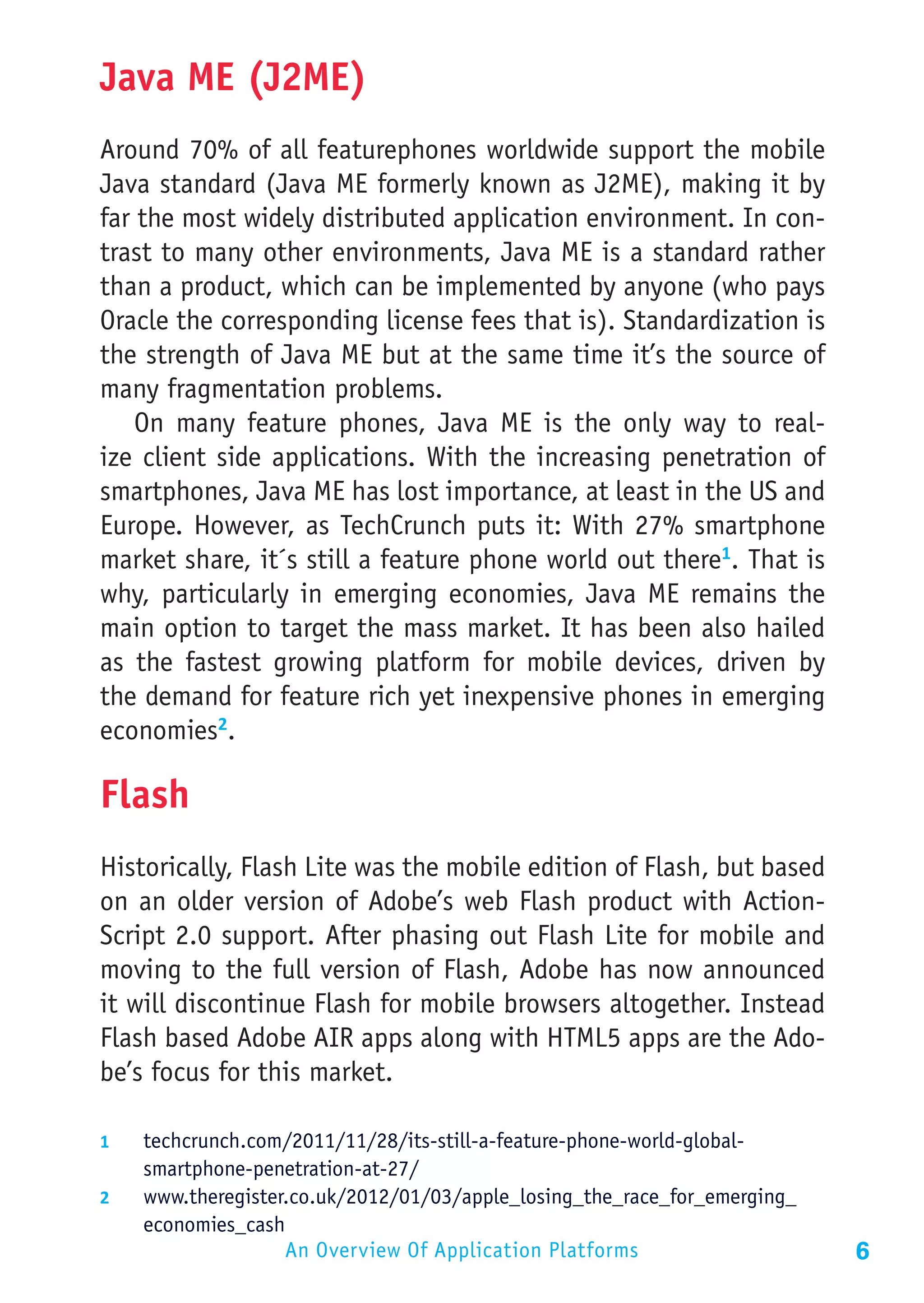 Java ME (J2ME)
Around 70% of all featurephones worldwide support the mobile
Java standard (Java ME formerly known as J2ME), making it by
far the most widely distributed application environment. In con-
trast to many other environments, Java ME is a standard rather
than a product, which can be implemented by anyone (who pays
Oracle the corresponding license fees that is). Standardization is
the strength of Java ME but at the same time it’s the source of
many fragmentation problems.
    On many feature phones, Java ME is the only way to real-
ize client side applications. With the increasing penetration of
smartphones, Java ME has lost importance, at least in the US and
Europe. However, as TechCrunch puts it: With 27% smartphone
market share, it´s still a feature phone world out there1. That is
why, particularly in emerging economies, Java ME remains the
main option to target the mass market. It has been also hailed
as the fastest growing platform for mobile devices, driven by
the demand for feature rich yet inexpensive phones in emerging
economies2.

Flash
Historically, Flash Lite was the mobile edition of Flash, but based
on an older version of Adobe’s web Flash product with Action-
Script 2.0 support. After phasing out Flash Lite for mobile and
moving to the full version of Flash, Adobe has now announced
it will discontinue Flash for mobile browsers altogether. Instead
Flash based Adobe AIR apps along with HTML5 apps are the Ado-
be’s focus for this market.

1	  techcrunch.com/2011/11/28/its-still-a-feature-phone-world-global-
    smartphone-penetration-at-27/
2	  www.theregister.co.uk/2012/01/03/apple_losing_the_race_for_emerging_
    economies_cash
                  An Overview Of Application Platforms                     6
 
