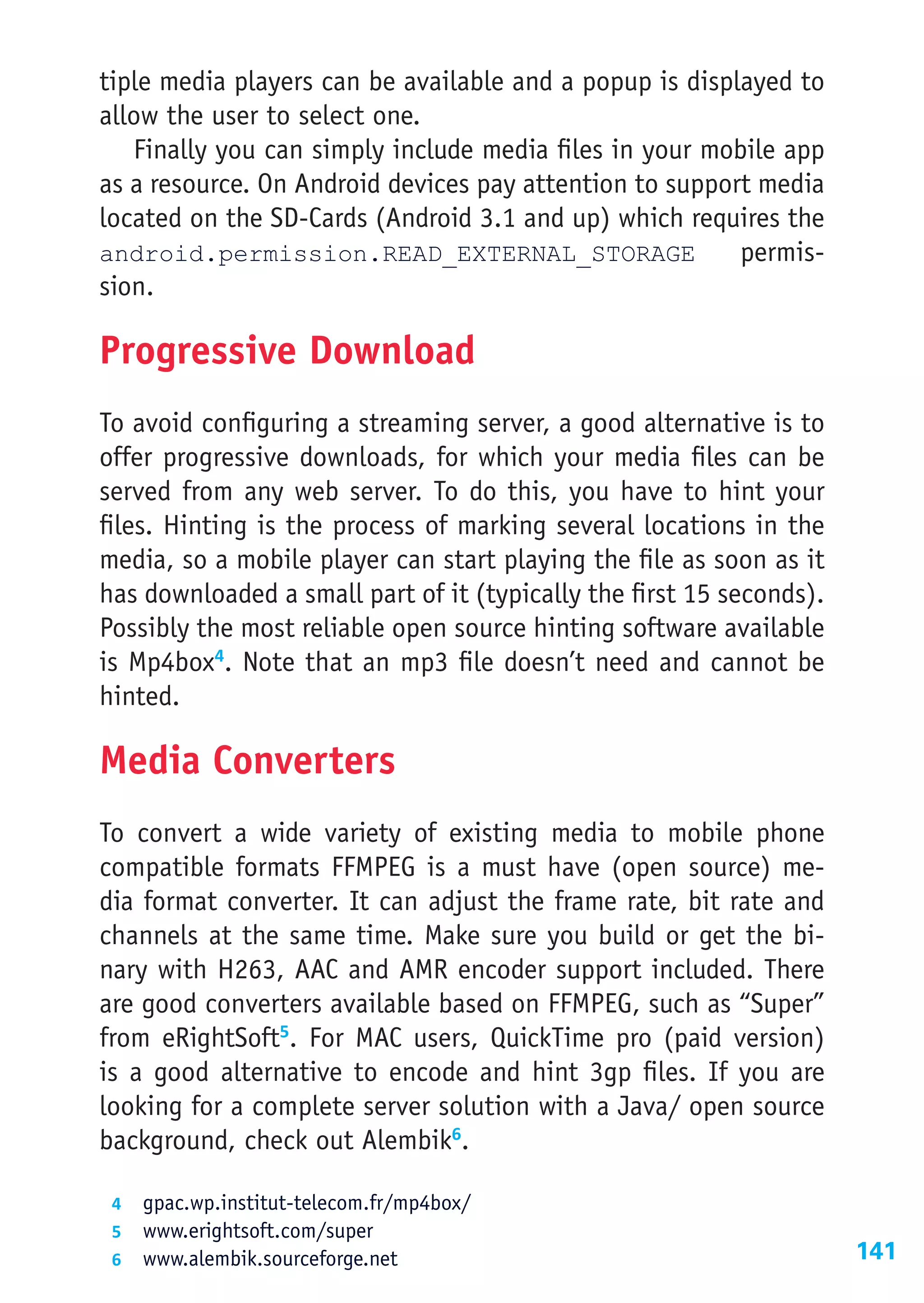 tiple media players can be available and a popup is displayed to
allow the user to select one.
   Finally you can simply include media files in your mobile app
as a resource. On Android devices pay attention to support media
located on the SD-Cards (Android 3.1 and up) which requires the
android.permission.READ_EXTERNAL_STORAGE                 permis-
sion.

Progressive Download
To avoid configuring a streaming server, a good alternative is to
offer progressive downloads, for which your media files can be
served from any web server. To do this, you have to hint your
files. Hinting is the process of marking several locations in the
media, so a mobile player can start playing the file as soon as it
has downloaded a small part of it (typically the first 15 seconds).
Possibly the most reliable open source hinting software available
is Mp4box4. Note that an mp3 file doesn’t need and cannot be
hinted.

Media Converters
To convert a wide variety of existing media to mobile phone
compatible formats FFMPEG is a must have (open source) me-
dia format converter. It can adjust the frame rate, bit rate and
channels at the same time. Make sure you build or get the bi-
nary with H263, AAC and AMR encoder support included. There
are good converters available based on FFMPEG, such as “Super”
from eRightSoft5. For MAC users, QuickTime pro (paid version)
is a good alternative to encode and hint 3gp files. If you are
looking for a complete server solution with a Java/ open source
background, check out Alembik6.

 4	 gpac.wp.institut-telecom.fr/mp4box/
 5	 www.erightsoft.com/super
 6	 www.alembik.sourceforge.net                                       141
 