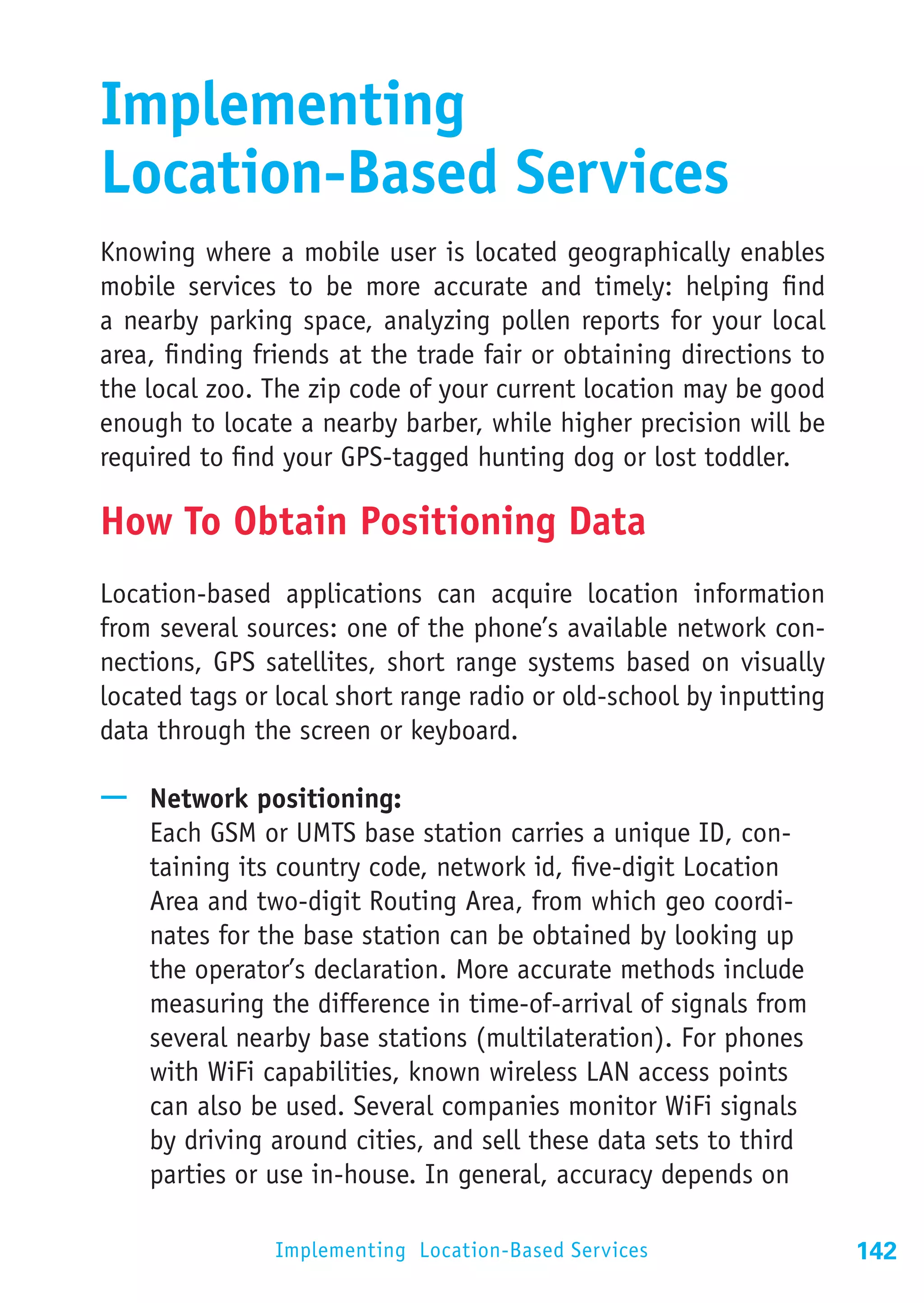 Implementing
Location-Based Services
Knowing where a mobile user is located geographically enables
mobile services to be more accurate and timely: helping find
a nearby parking space, analyzing pollen reports for your local
area, finding friends at the trade fair or obtaining directions to
the local zoo. The zip code of your current location may be good
enough to locate a nearby barber, while higher precision will be
required to find your GPS-tagged hunting dog or lost toddler.

How To Obtain Positioning Data
Location-based applications can acquire location information
from several sources: one of the phone’s available network con-
nections, GPS satellites, short range systems based on visually
located tags or local short range radio or old-school by inputting
data through the screen or keyboard.

—— Network positioning:
   Each GSM or UMTS base station carries a unique ID, con-
   taining its country code, network id, five-digit Location
   Area and two-digit Routing Area, from which geo coordi-
   nates for the base station can be obtained by looking up
   the operator’s declaration. More accurate methods include
   measuring the difference in time-of-arrival of signals from
   several nearby base stations (multilateration). For phones
   with WiFi capabilities, known wireless LAN access points
   can also be used. Several companies monitor WiFi signals
   by driving around cities, and sell these data sets to third
   parties or use in-house. In general, accuracy depends on

               Implementing Location-Based Services                  142
 